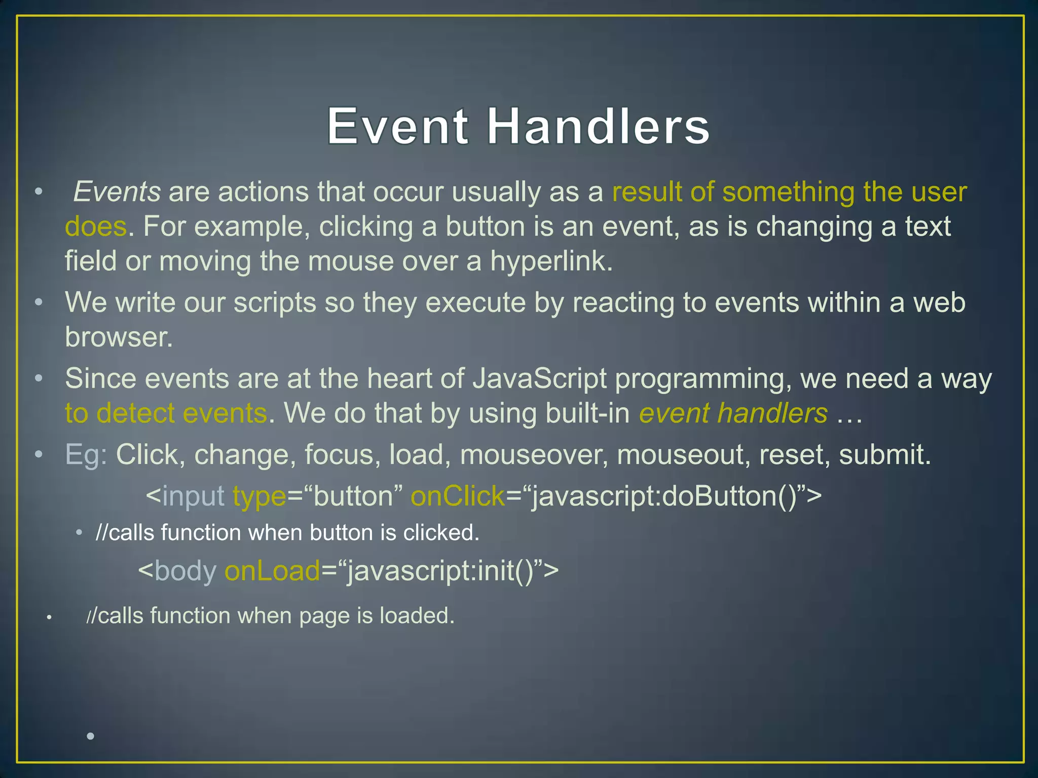 • Events are actions that occur usually as a result of something the user
  does. For example, clicking a button is an event, as is changing a text
  field or moving the mouse over a hyperlink.
• We write our scripts so they execute by reacting to events within a web
  browser.
• Since events are at the heart of JavaScript programming, we need a way
  to detect events. We do that by using built-in event handlers …
• Eg: Click, change, focus, load, mouseover, mouseout, reset, submit.
         <input type=―button‖ onClick=―javascript:doButton()‖>
    • //calls function when button is clicked.
           <body onLoad=―javascript:init()‖>
•    //calls   function when page is loaded.




     •
 