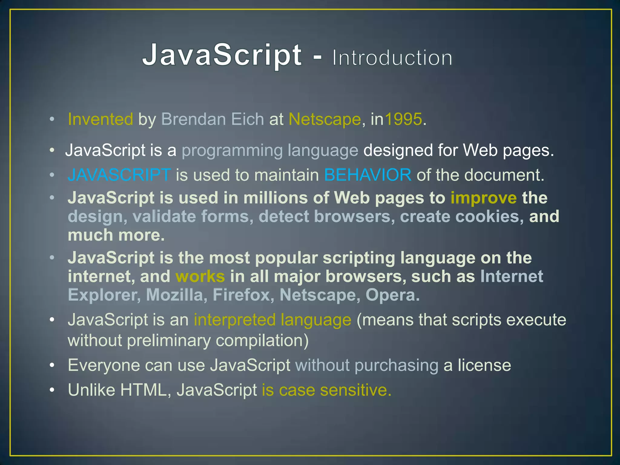 • Invented by Brendan Eich at Netscape, in1995.
• JavaScript is a programming language designed for Web pages.
• JAVASCRIPT is used to maintain BEHAVIOR of the document.
• JavaScript is used in millions of Web pages to improve the
  design, validate forms, detect browsers, create cookies, and
  much more.
• JavaScript is the most popular scripting language on the
  internet, and works in all major browsers, such as Internet
  Explorer, Mozilla, Firefox, Netscape, Opera.
• JavaScript is an interpreted language (means that scripts execute
  without preliminary compilation)
• Everyone can use JavaScript without purchasing a license
• Unlike HTML, JavaScript is case sensitive.
 