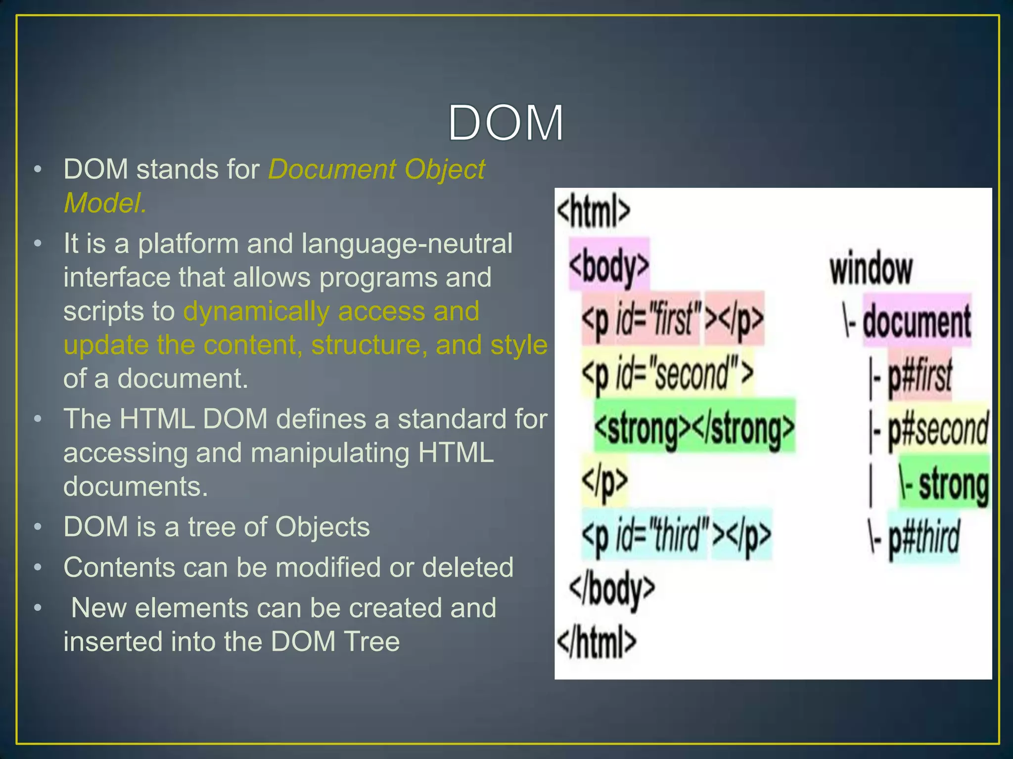 • DOM stands for Document Object
  Model.
• It is a platform and language-neutral
  interface that allows programs and
  scripts to dynamically access and
  update the content, structure, and style
  of a document.
• The HTML DOM defines a standard for
  accessing and manipulating HTML
  documents.
• DOM is a tree of Objects
• Contents can be modified or deleted
• New elements can be created and
  inserted into the DOM Tree
 