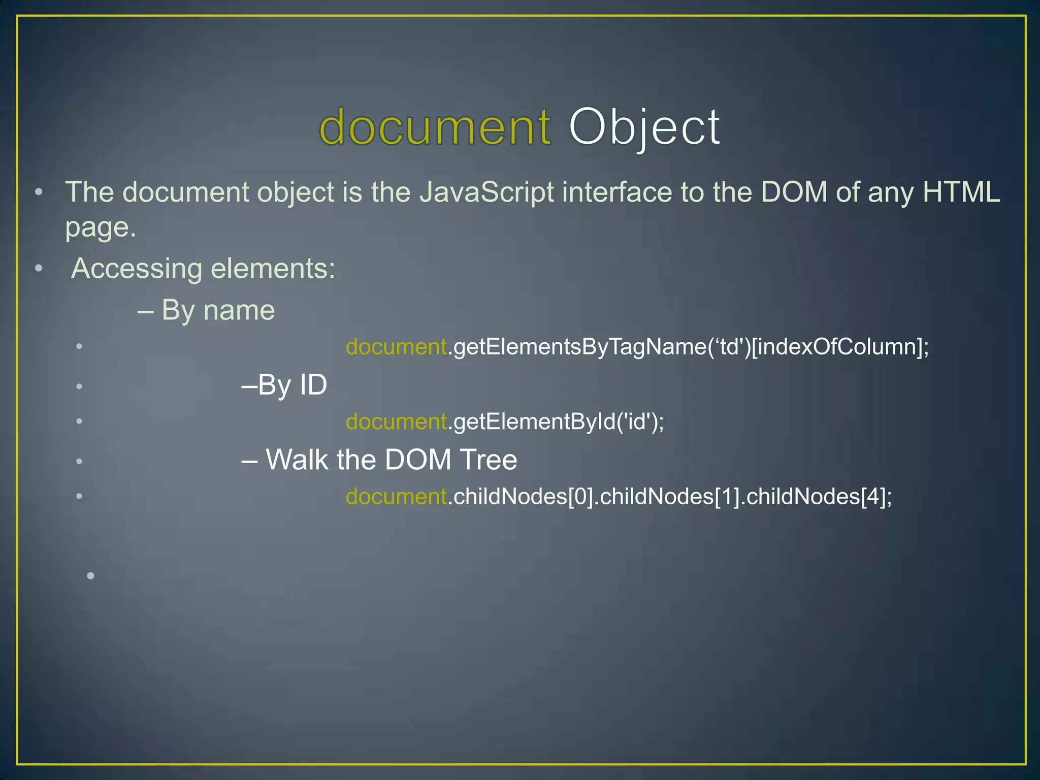 • The document object is the JavaScript interface to the DOM of any HTML
  page.
• Accessing elements:
        – By name
   •                    document.getElementsByTagName(‗td')[indexOfColumn];
   •           –By ID
   •                    document.getElementById('id');
   •           – Walk the DOM Tree
   •                    document.childNodes[0].childNodes[1].childNodes[4];


       •
 