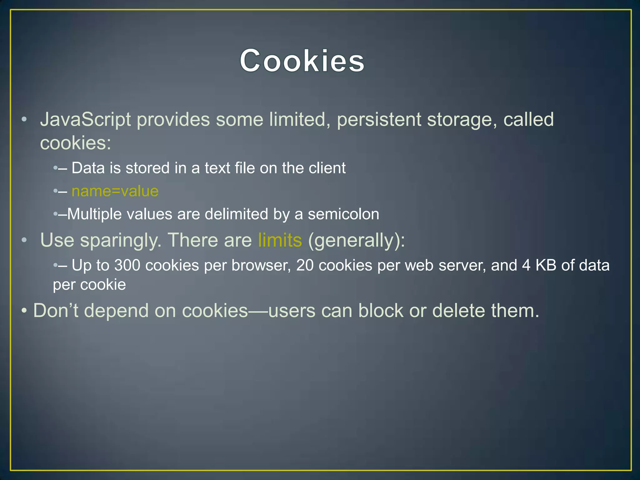 • JavaScript provides some limited, persistent storage, called
  cookies:
   •– Data is stored in a text file on the client
   •– name=value
   •–Multiple values are delimited by a semicolon
• Use sparingly. There are limits (generally):
   •– Up to 300 cookies per browser, 20 cookies per web server, and 4 KB of data
   per cookie
• Don‘t depend on cookies—users can block or delete them.
 