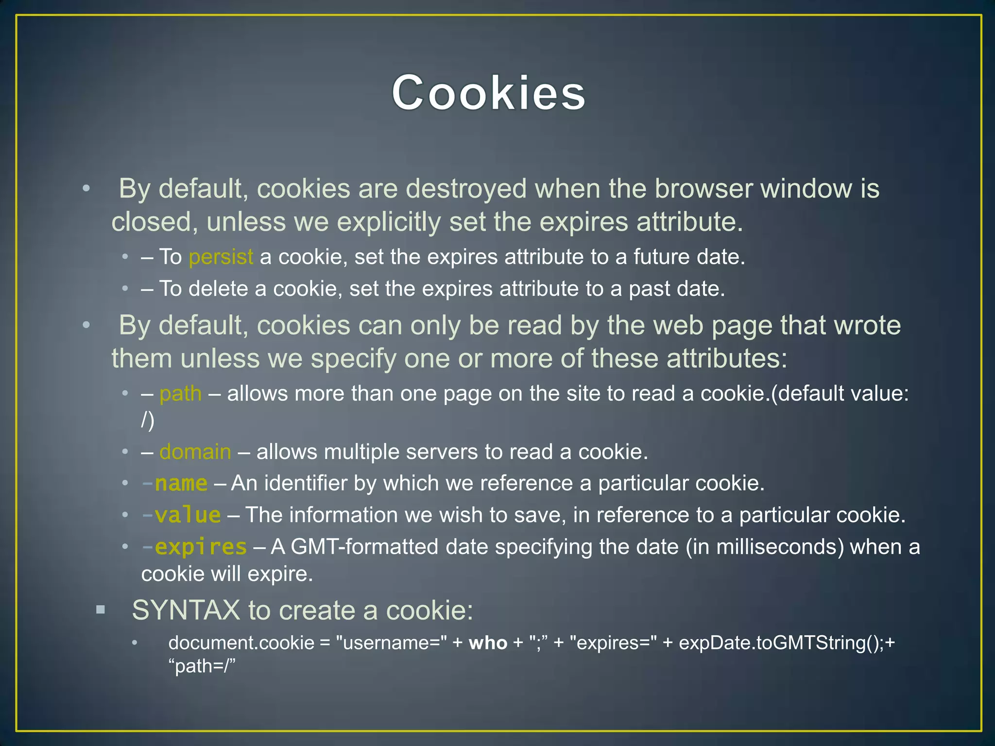 • By default, cookies are destroyed when the browser window is
  closed, unless we explicitly set the expires attribute.
   • – To persist a cookie, set the expires attribute to a future date.
   • – To delete a cookie, set the expires attribute to a past date.
• By default, cookies can only be read by the web page that wrote
  them unless we specify one or more of these attributes:
   • – path – allows more than one page on the site to read a cookie.(default value:
     /)
   • – domain – allows multiple servers to read a cookie.
   • -name – An identifier by which we reference a particular cookie.
   • -value – The information we wish to save, in reference to a particular cookie.
   • -expires – A GMT-formatted date specifying the date (in milliseconds) when a
     cookie will expire.
  SYNTAX to create a cookie:
    •   document.cookie = "username=" + who + ";‖ + "expires=" + expDate.toGMTString();+
        ―path=/‖
 