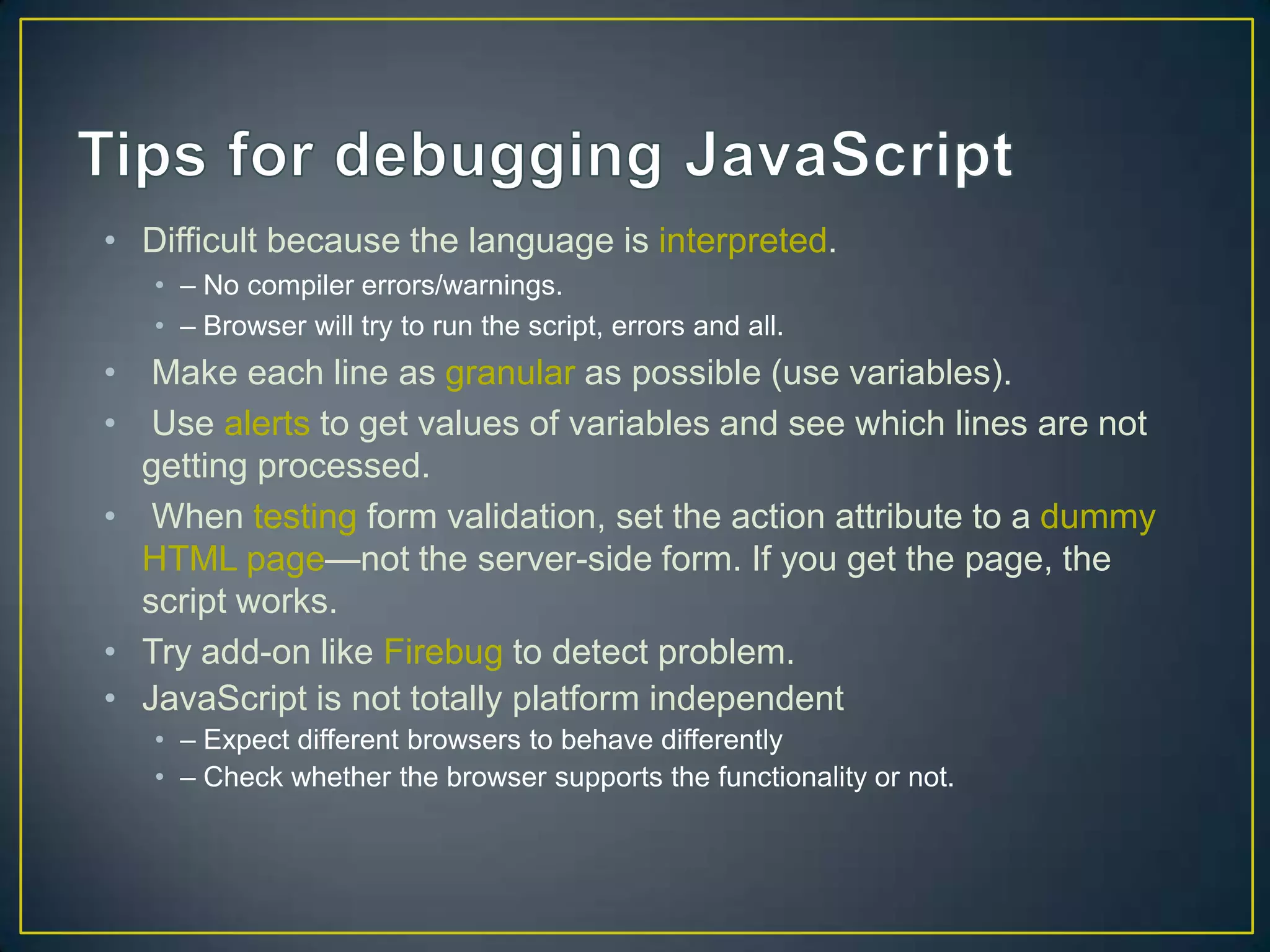 • Difficult because the language is interpreted.
   • – No compiler errors/warnings.
   • – Browser will try to run the script, errors and all.
• Make each line as granular as possible (use variables).
• Use alerts to get values of variables and see which lines are not
  getting processed.
• When testing form validation, set the action attribute to a dummy
  HTML page—not the server-side form. If you get the page, the
  script works.
• Try add-on like Firebug to detect problem.
• JavaScript is not totally platform independent
   • – Expect different browsers to behave differently
   • – Check whether the browser supports the functionality or not.
 