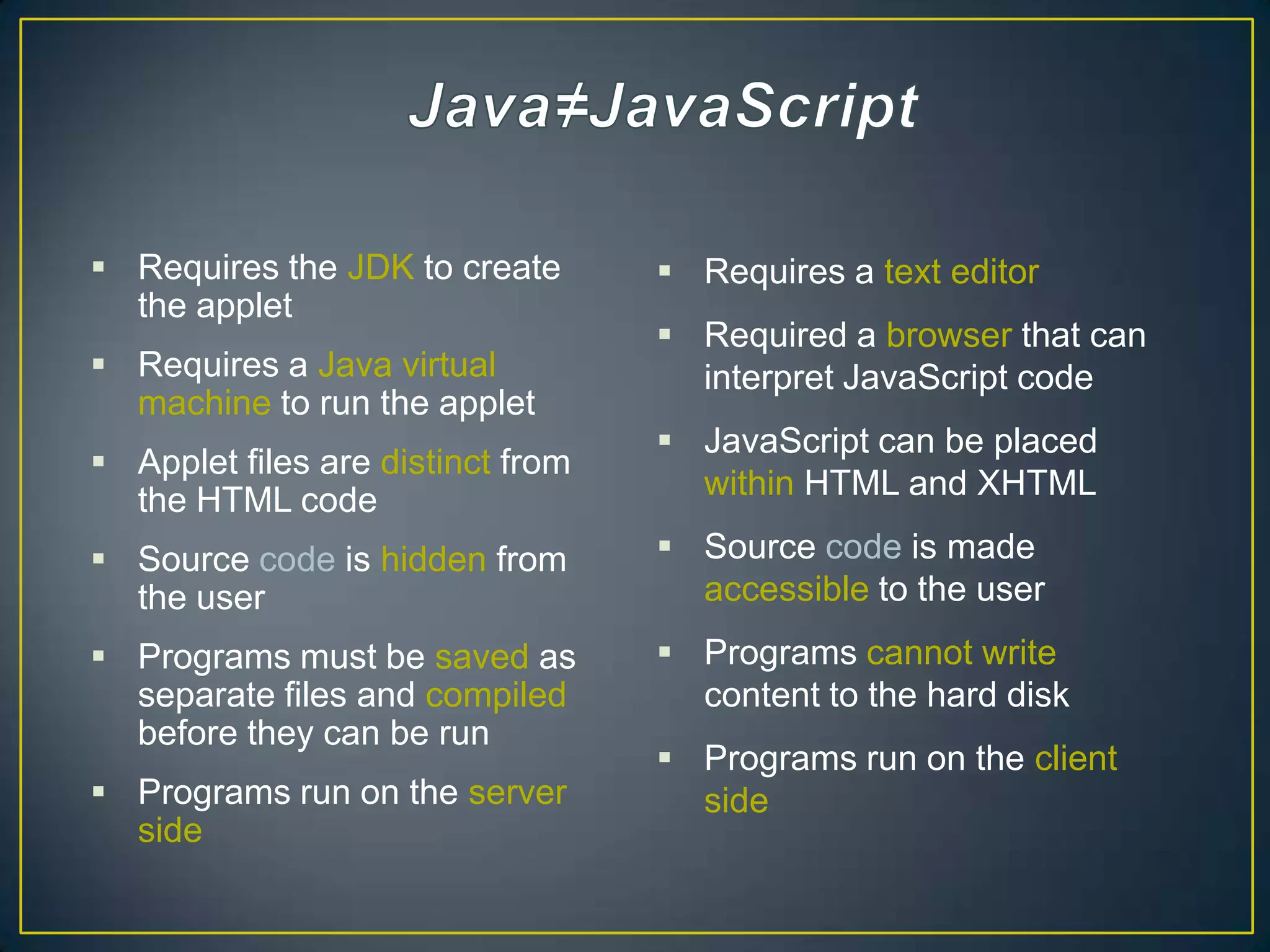  Requires the JDK to create        Requires a text editor
  the applet
                                    Required a browser that can
 Requires a Java virtual            interpret JavaScript code
  machine to run the applet
                                    JavaScript can be placed
 Applet files are distinct from
  the HTML code                      within HTML and XHTML

 Source code is hidden from        Source code is made
  the user                           accessible to the user
 Programs must be saved as         Programs cannot write
  separate files and compiled        content to the hard disk
  before they can be run
                                    Programs run on the client
 Programs run on the server         side
  side
 