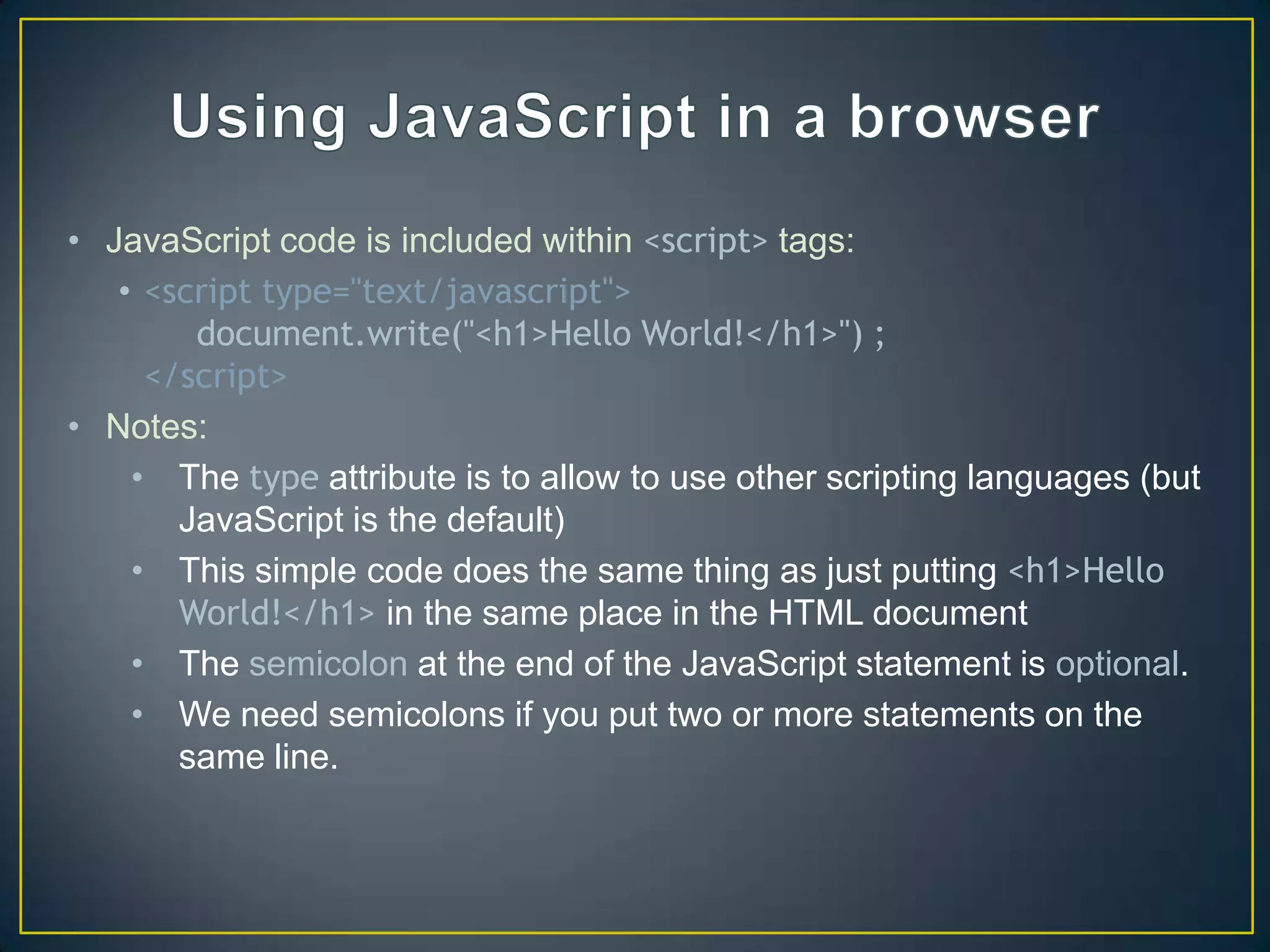 • JavaScript code is included within <script> tags:
   • <script type="text/javascript">
        document.write("<h1>Hello World!</h1>") ;
     </script>
• Notes:
    • The type attribute is to allow to use other scripting languages (but
       JavaScript is the default)
    • This simple code does the same thing as just putting <h1>Hello
       World!</h1> in the same place in the HTML document
    • The semicolon at the end of the JavaScript statement is optional.
    • We need semicolons if you put two or more statements on the
       same line.
 