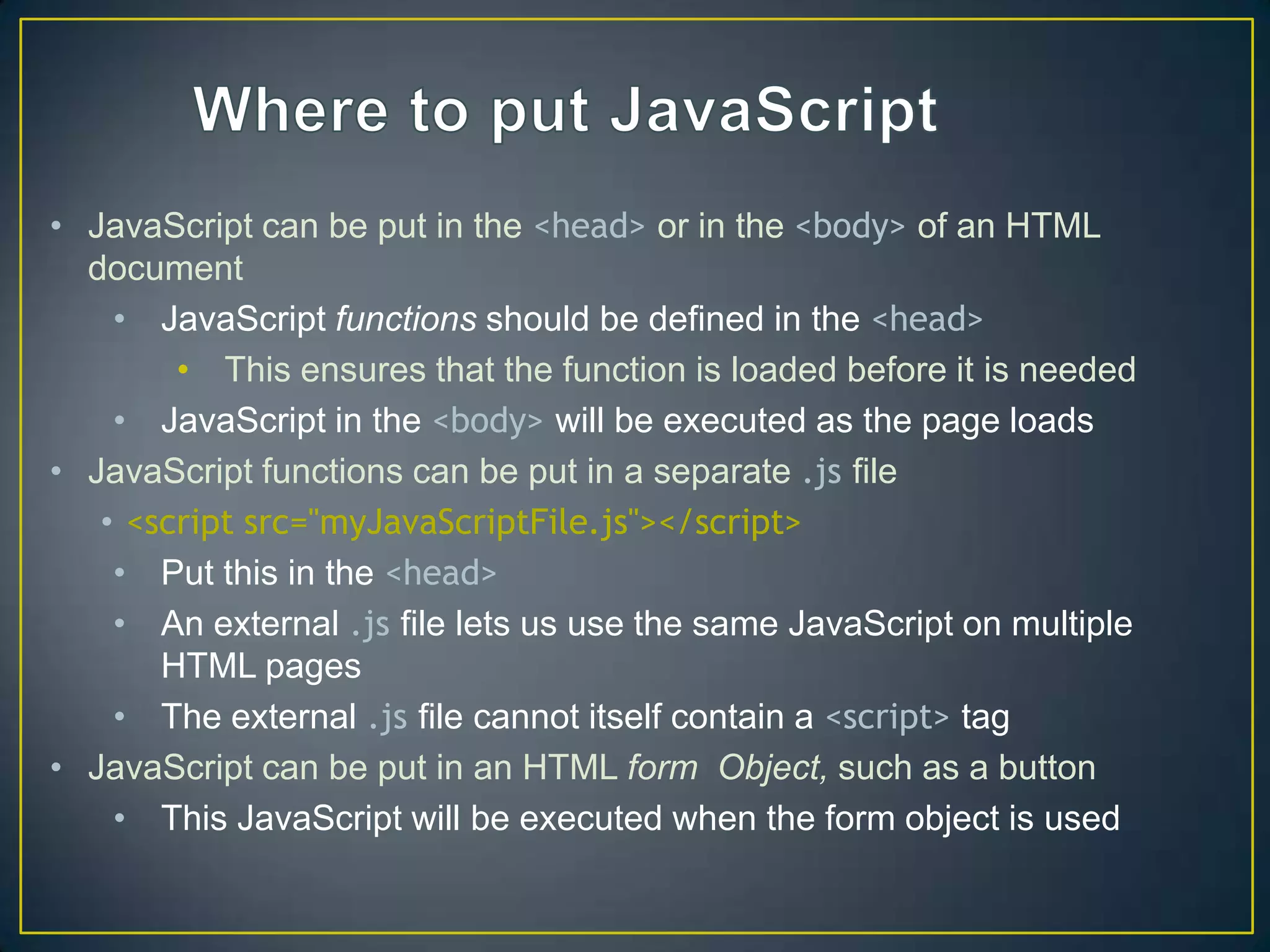 • JavaScript can be put in the <head> or in the <body> of an HTML
  document
    • JavaScript functions should be defined in the <head>
        • This ensures that the function is loaded before it is needed
    • JavaScript in the <body> will be executed as the page loads
• JavaScript functions can be put in a separate .js file
   • <script src="myJavaScriptFile.js"></script>
    • Put this in the <head>
    • An external .js file lets us use the same JavaScript on multiple
       HTML pages
    • The external .js file cannot itself contain a <script> tag
• JavaScript can be put in an HTML form Object, such as a button
    • This JavaScript will be executed when the form object is used
 
