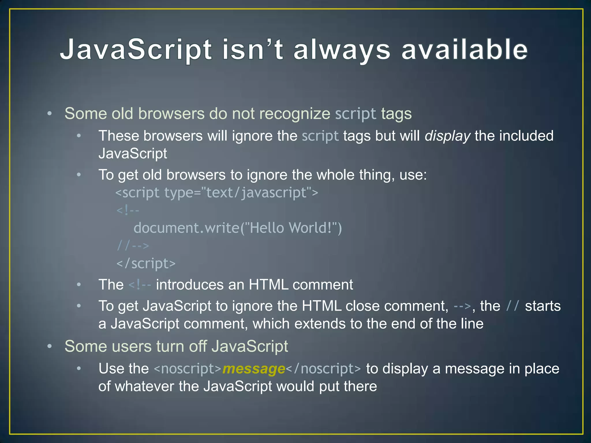 • Some old browsers do not recognize script tags
   •   These browsers will ignore the script tags but will display the included
       JavaScript
   •   To get old browsers to ignore the whole thing, use:
          <script type="text/javascript">
          <!--
             document.write("Hello World!")
          //-->
          </script>
   •   The <!-- introduces an HTML comment
   •   To get JavaScript to ignore the HTML close comment, -->, the // starts
       a JavaScript comment, which extends to the end of the line
• Some users turn off JavaScript
   •   Use the <noscript>message</noscript> to display a message in place
       of whatever the JavaScript would put there
 