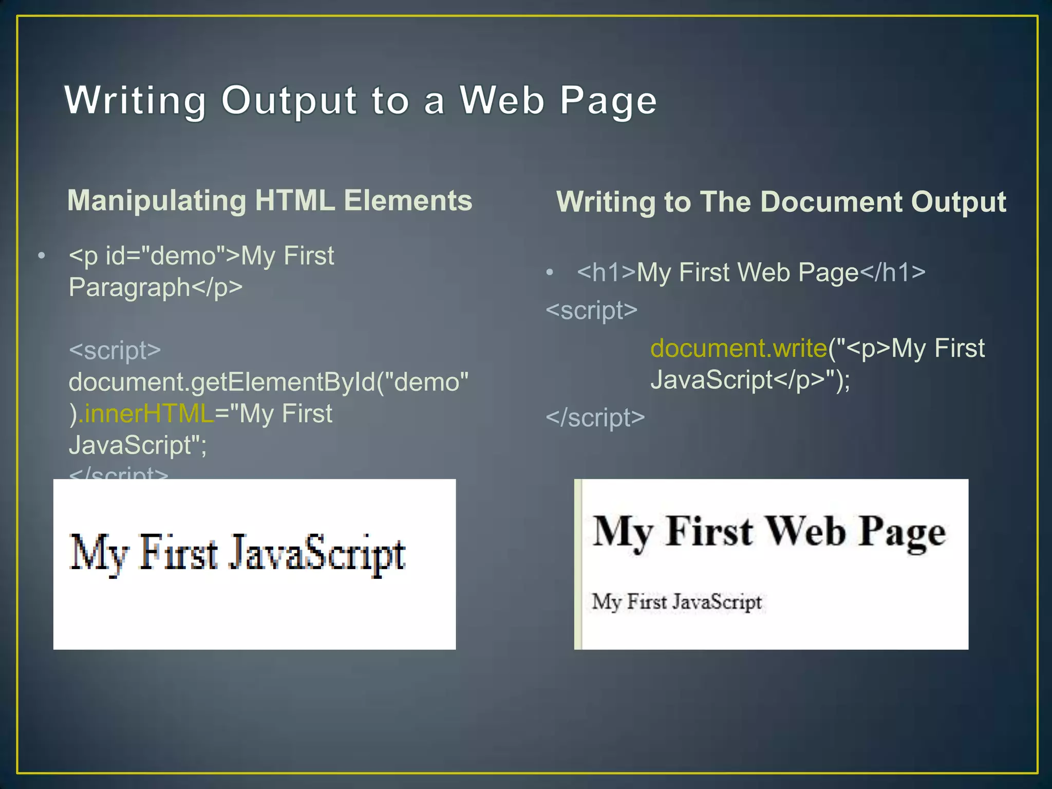 Manipulating HTML Elements       Writing to The Document Output
• <p id="demo">My First
                                   • <h1>My First Web Page</h1>
  Paragraph</p>
                                   <script>
  <script>                                   document.write("<p>My First
  document.getElementById("demo"             JavaScript</p>");
  ).innerHTML="My First            </script>
  JavaScript";
  </script>
 