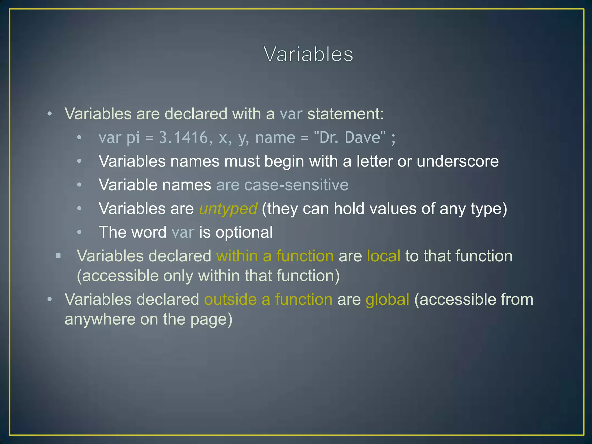 • Variables are declared with a var statement:
   • var pi = 3.1416, x, y, name = "Dr. Dave" ;
   • Variables names must begin with a letter or underscore
   • Variable names are case-sensitive
   • Variables are untyped (they can hold values of any type)
   • The word var is optional
  Variables declared within a function are local to that function
   (accessible only within that function)
• Variables declared outside a function are global (accessible from
  anywhere on the page)
 