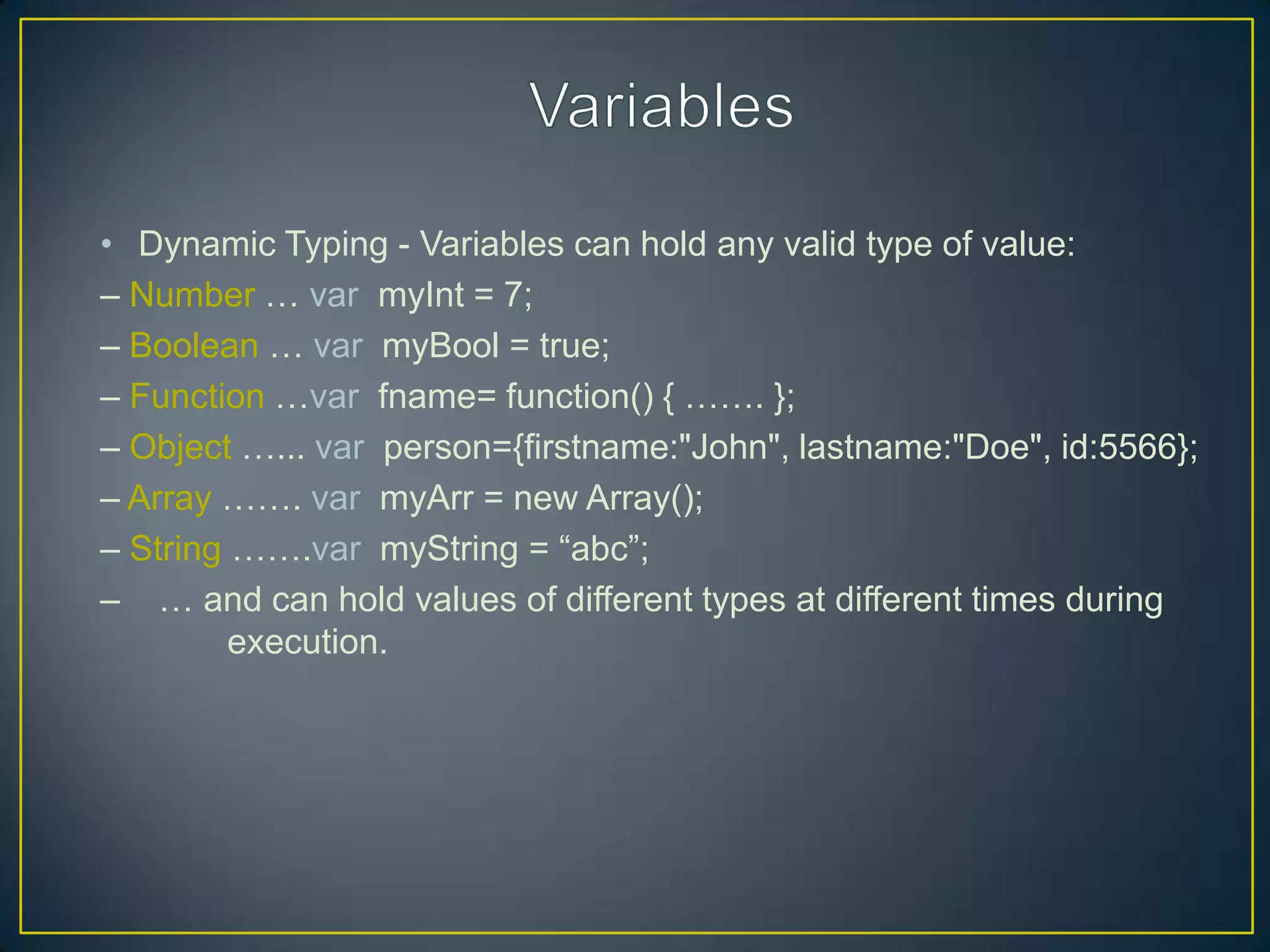 • Dynamic Typing - Variables can hold any valid type of value:
– Number … var myInt = 7;
– Boolean … var myBool = true;
– Function …var fname= function() { ……. };
– Object …... var person={firstname:"John", lastname:"Doe", id:5566};
– Array ……. var myArr = new Array();
– String …….var myString = ―abc‖;
– … and can hold values of different types at different times during
         execution.
 