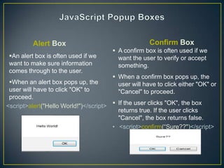 Alert Box                                  Confirm Box
                                       A confirm box is often used if we
 An alert box is often used if we      want the user to verify or accept
 want to make sure information          something.
 comes through to the user.
                                       When a confirm box pops up, the
 When an alert box pops up, the        user will have to click either "OK" or
 user will have to click "OK" to        "Cancel" to proceed.
 proceed.
<script>alert("Hello World!")</script>  If the user clicks "OK", the box
                                         returns true. If the user clicks
                                         "Cancel", the box returns false.
                                       • <script>confirm(―Sure??")</script>
 