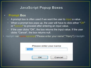 •   Prompt Box
   • A prompt box is often used if we want the user to input a value .
   • When a prompt box pops up, the user will have to click either "OK"
       or "Cancel" to proceed after entering an input value.
   • If the user clicks "OK―, the box returns the input value. If the user
       clicks "Cancel―, the box returns null.
• <script> var name=prompt("Please enter your name","Harry");</script>
 