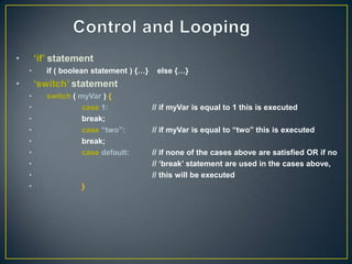 •       „if‟ statement
    •      if ( boolean statement ) {…}    else {…}
•       „switch‟ statement
    •      switch ( myVar ) {
    •                case 1:              // if myVar is equal to 1 this is executed
    •                break;
    •                case “two”:          // if myVar is equal to “two” this is executed
    •                break;
    •                case default:        // if none of the cases above are satisfied OR if no
    •                                     // „break‟ statement are used in the cases above,
    •                                     // this will be executed
    •               }
 