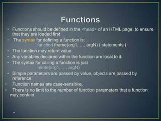 • Functions should be defined in the <head> of an HTML page, to ensure
   that they are loaded first
 • The syntax for defining a function is:
                function fname(arg1, …, argN) { statements }
 • The function may return value.
 • Any variables declared within the function are local to it.
 • The syntax for calling a function is just
                name(arg1, …, argN)
 • Simple parameters are passed by value, objects are passed by
   reference
• Function names are case-sensitive.
• There is no limit to the number of function parameters that a function
  may contain.


   •
 