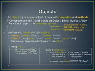 • An object is just a special kind of data, with properties and methods.
  • Almost everything in JavaScript is an Object: String, Number, Array,
    Function, image.... Ex document.bgcolor          document.write(‖Hello");
  •                                                   document is the object. is the object.
                                                                   document
  •                                                   bgcolor is the property. method.
                                                                   write is the
• We can also create our own objects:
      •   SYNTAX: { name1 : value1 , ... , nameN : valueN }
      •   EXAMPLE: car = {myCar: "Saturn", variant: "Mazda", special: Sales}
      •   Example use: document.write("I own a " + car.myCar);

      •   Using new:
          •   var course = new Object();     •   Using a constructor:
              course.number = "CIT597";
                                                 •   function Course(n, t) { // best placed in <head>
              course.teacher = "Dr. Dave";
                                                        this.number = n;     // keyword "this" is required,
                                                         this.teacher = t;       //not optional
                                                     }
                                                 •   var course = new Course("CIT597", "Dr. Dave");

      •
 