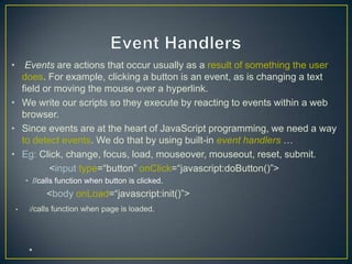 • Events are actions that occur usually as a result of something the user
  does. For example, clicking a button is an event, as is changing a text
  field or moving the mouse over a hyperlink.
• We write our scripts so they execute by reacting to events within a web
  browser.
• Since events are at the heart of JavaScript programming, we need a way
  to detect events. We do that by using built-in event handlers …
• Eg: Click, change, focus, load, mouseover, mouseout, reset, submit.
         <input type=―button‖ onClick=―javascript:doButton()‖>
    • //calls function when button is clicked.
           <body onLoad=―javascript:init()‖>
•    //calls   function when page is loaded.




     •
 