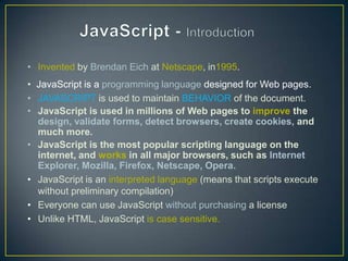 • Invented by Brendan Eich at Netscape, in1995.
• JavaScript is a programming language designed for Web pages.
• JAVASCRIPT is used to maintain BEHAVIOR of the document.
• JavaScript is used in millions of Web pages to improve the
  design, validate forms, detect browsers, create cookies, and
  much more.
• JavaScript is the most popular scripting language on the
  internet, and works in all major browsers, such as Internet
  Explorer, Mozilla, Firefox, Netscape, Opera.
• JavaScript is an interpreted language (means that scripts execute
  without preliminary compilation)
• Everyone can use JavaScript without purchasing a license
• Unlike HTML, JavaScript is case sensitive.
 