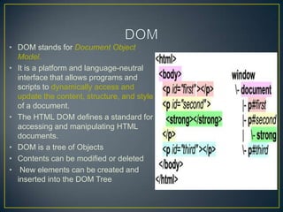 • DOM stands for Document Object
  Model.
• It is a platform and language-neutral
  interface that allows programs and
  scripts to dynamically access and
  update the content, structure, and style
  of a document.
• The HTML DOM defines a standard for
  accessing and manipulating HTML
  documents.
• DOM is a tree of Objects
• Contents can be modified or deleted
• New elements can be created and
  inserted into the DOM Tree
 