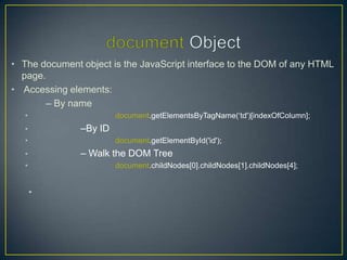 • The document object is the JavaScript interface to the DOM of any HTML
  page.
• Accessing elements:
        – By name
   •                    document.getElementsByTagName(‗td')[indexOfColumn];
   •           –By ID
   •                    document.getElementById('id');
   •           – Walk the DOM Tree
   •                    document.childNodes[0].childNodes[1].childNodes[4];


       •
 