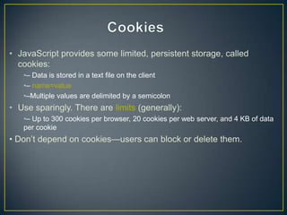 • JavaScript provides some limited, persistent storage, called
  cookies:
   •– Data is stored in a text file on the client
   •– name=value
   •–Multiple values are delimited by a semicolon
• Use sparingly. There are limits (generally):
   •– Up to 300 cookies per browser, 20 cookies per web server, and 4 KB of data
   per cookie
• Don‘t depend on cookies—users can block or delete them.
 
