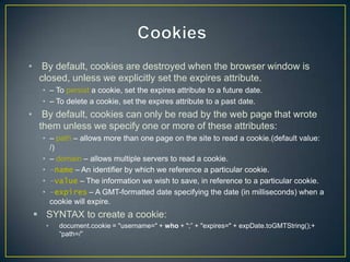 • By default, cookies are destroyed when the browser window is
  closed, unless we explicitly set the expires attribute.
   • – To persist a cookie, set the expires attribute to a future date.
   • – To delete a cookie, set the expires attribute to a past date.
• By default, cookies can only be read by the web page that wrote
  them unless we specify one or more of these attributes:
   • – path – allows more than one page on the site to read a cookie.(default value:
     /)
   • – domain – allows multiple servers to read a cookie.
   • -name – An identifier by which we reference a particular cookie.
   • -value – The information we wish to save, in reference to a particular cookie.
   • -expires – A GMT-formatted date specifying the date (in milliseconds) when a
     cookie will expire.
  SYNTAX to create a cookie:
    •   document.cookie = "username=" + who + ";‖ + "expires=" + expDate.toGMTString();+
        ―path=/‖
 