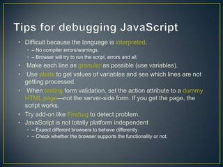 • Difficult because the language is interpreted.
   • – No compiler errors/warnings.
   • – Browser will try to run the script, errors and all.
• Make each line as granular as possible (use variables).
• Use alerts to get values of variables and see which lines are not
  getting processed.
• When testing form validation, set the action attribute to a dummy
  HTML page—not the server-side form. If you get the page, the
  script works.
• Try add-on like Firebug to detect problem.
• JavaScript is not totally platform independent
   • – Expect different browsers to behave differently
   • – Check whether the browser supports the functionality or not.
 