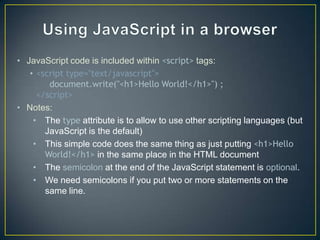 • JavaScript code is included within <script> tags:
   • <script type="text/javascript">
        document.write("<h1>Hello World!</h1>") ;
     </script>
• Notes:
    • The type attribute is to allow to use other scripting languages (but
       JavaScript is the default)
    • This simple code does the same thing as just putting <h1>Hello
       World!</h1> in the same place in the HTML document
    • The semicolon at the end of the JavaScript statement is optional.
    • We need semicolons if you put two or more statements on the
       same line.
 