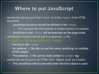 • JavaScript can be put in the <head> or in the <body> of an HTML
  document
    • JavaScript functions should be defined in the <head>
        • This ensures that the function is loaded before it is needed
    • JavaScript in the <body> will be executed as the page loads
• JavaScript functions can be put in a separate .js file
   • <script src="myJavaScriptFile.js"></script>
    • Put this in the <head>
    • An external .js file lets us use the same JavaScript on multiple
       HTML pages
    • The external .js file cannot itself contain a <script> tag
• JavaScript can be put in an HTML form Object, such as a button
    • This JavaScript will be executed when the form object is used
 