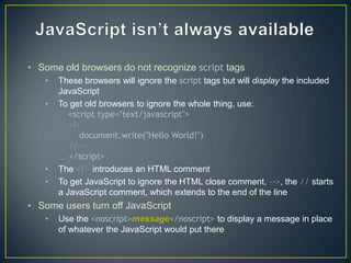 • Some old browsers do not recognize script tags
   •   These browsers will ignore the script tags but will display the included
       JavaScript
   •   To get old browsers to ignore the whole thing, use:
          <script type="text/javascript">
          <!--
             document.write("Hello World!")
          //-->
          </script>
   •   The <!-- introduces an HTML comment
   •   To get JavaScript to ignore the HTML close comment, -->, the // starts
       a JavaScript comment, which extends to the end of the line
• Some users turn off JavaScript
   •   Use the <noscript>message</noscript> to display a message in place
       of whatever the JavaScript would put there
 