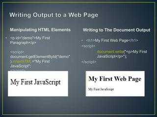 Manipulating HTML Elements       Writing to The Document Output
• <p id="demo">My First
                                   • <h1>My First Web Page</h1>
  Paragraph</p>
                                   <script>
  <script>                                   document.write("<p>My First
  document.getElementById("demo"             JavaScript</p>");
  ).innerHTML="My First            </script>
  JavaScript";
  </script>
 
