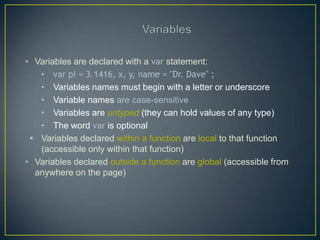 • Variables are declared with a var statement:
   • var pi = 3.1416, x, y, name = "Dr. Dave" ;
   • Variables names must begin with a letter or underscore
   • Variable names are case-sensitive
   • Variables are untyped (they can hold values of any type)
   • The word var is optional
  Variables declared within a function are local to that function
   (accessible only within that function)
• Variables declared outside a function are global (accessible from
  anywhere on the page)
 