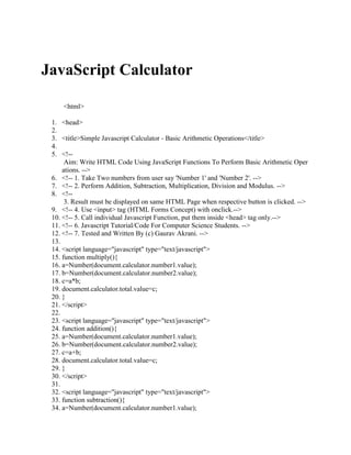 JavaScript Calculator

     <html>

 1. <head>
 2.
 3. <title>Simple Javascript Calculator - Basic Arithmetic Operations</title>
 4.
 5. <!--
      Aim: Write HTML Code Using JavaScript Functions To Perform Basic Arithmetic Oper
     ations. -->
 6. <!-- 1. Take Two numbers from user say 'Number 1' and 'Number 2'. -->
 7. <!-- 2. Perform Addition, Subtraction, Multiplication, Division and Modulus. -->
 8. <!--
      3. Result must be displayed on same HTML Page when respective button is clicked. -->
 9. <!-- 4. Use <input> tag (HTML Forms Concept) with onclick.-->
 10. <!-- 5. Call individual Javascript Function, put them inside <head> tag only.-->
 11. <!-- 6. Javascript Tutorial/Code For Computer Science Students. -->
 12. <!-- 7. Tested and Written By (c) Gaurav Akrani. -->
 13.
 14. <script language="javascript" type="text/javascript">
 15. function multiply(){
 16. a=Number(document.calculator.number1.value);
 17. b=Number(document.calculator.number2.value);
 18. c=a*b;
 19. document.calculator.total.value=c;
 20. }
 21. </script>
 22.
 23. <script language="javascript" type="text/javascript">
 24. function addition(){
 25. a=Number(document.calculator.number1.value);
 26. b=Number(document.calculator.number2.value);
 27. c=a+b;
 28. document.calculator.total.value=c;
 29. }
 30. </script>
 31.
 32. <script language="javascript" type="text/javascript">
 33. function subtraction(){
 34. a=Number(document.calculator.number1.value);
 