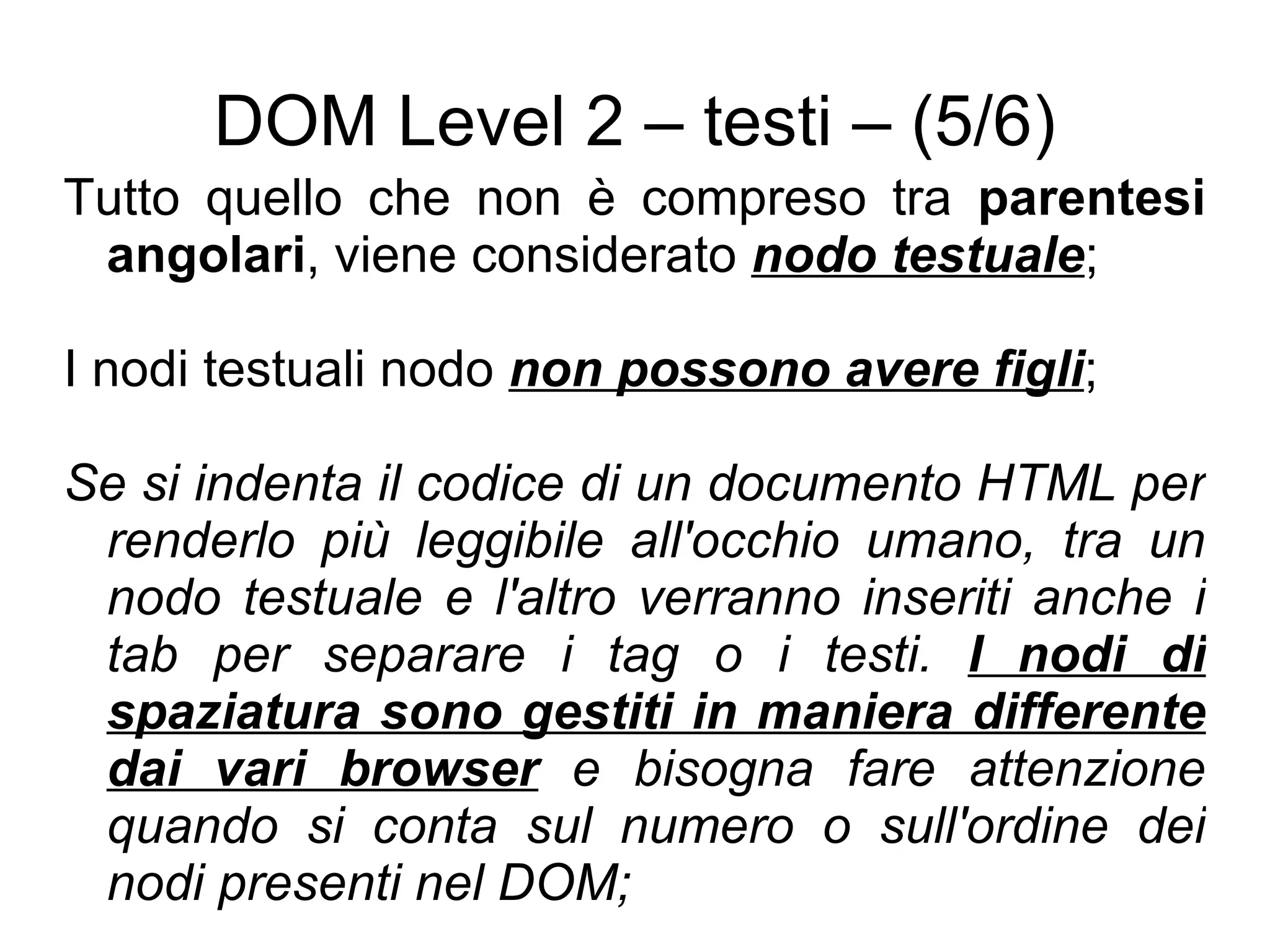 DOM Level 2 – testi – (5/6) Tutto quello che non è compreso tra  parentesi angolari , viene considerato  nodo testuale ; I nodi testuali nodo  non possono avere figli ; Se si indenta il codice di un documento HTML per renderlo più leggibile all'occhio umano, tra un nodo testuale e l'altro verranno inseriti anche i tab per separare i tag o i testi.  I nodi di spaziatura sono gestiti in maniera differente dai vari browser  e bisogna fare attenzione quando si conta sul numero o sull'ordine dei nodi presenti nel DOM; 
