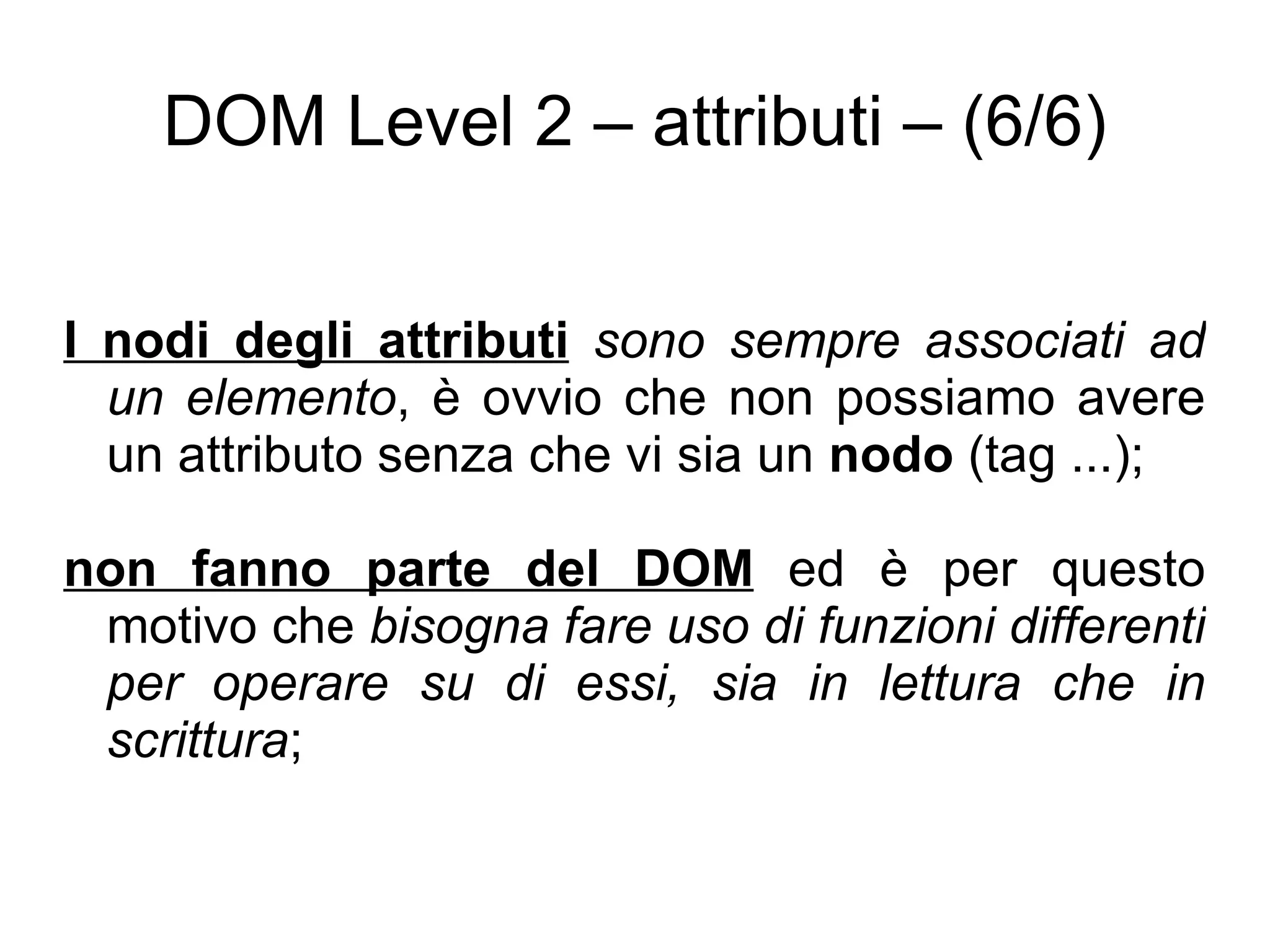 DOM Level 2 – attributi – (6/6) I nodi degli attributi   sono sempre associati ad un elemento , è ovvio che non possiamo avere un attributo senza che vi sia un  nodo  (tag ...); non fanno parte del DOM  ed è per questo motivo che  bisogna fare uso di funzioni differenti per operare su di essi, sia in lettura che in scrittura ; 