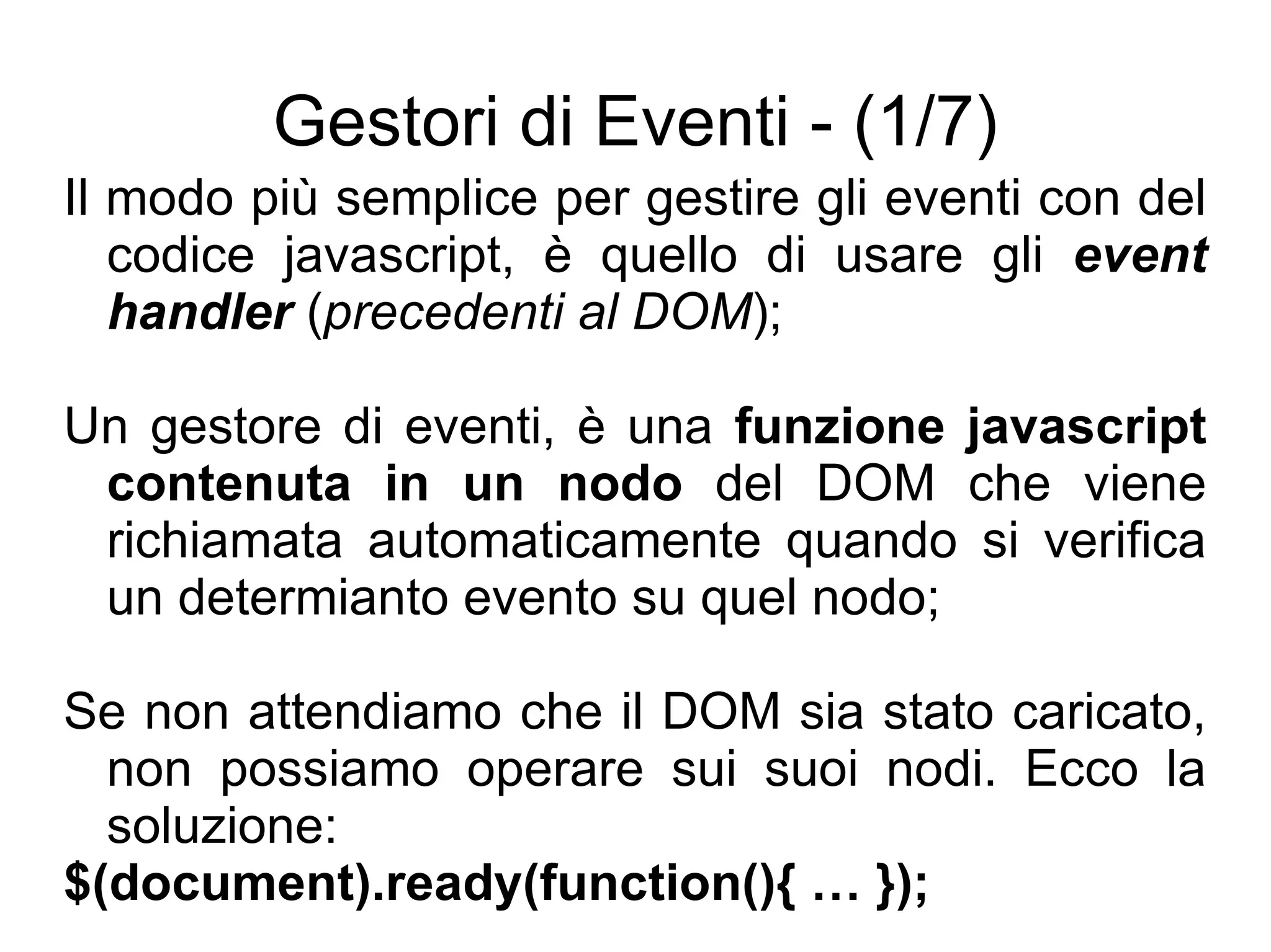 Gestori di Eventi - (1/7) Il modo più semplice per gestire gli eventi con del codice javascript, è quello di usare gli  event handler  ( precedenti al DOM ); Un gestore di eventi, è una  funzione javascript contenuta in un nodo  del DOM che viene richiamata automaticamente quando si verifica un determianto evento su quel nodo; Se non attendiamo che il DOM sia stato caricato, non possiamo operare sui suoi nodi. Ecco la soluzione: $(document).ready(function(){ … }); 