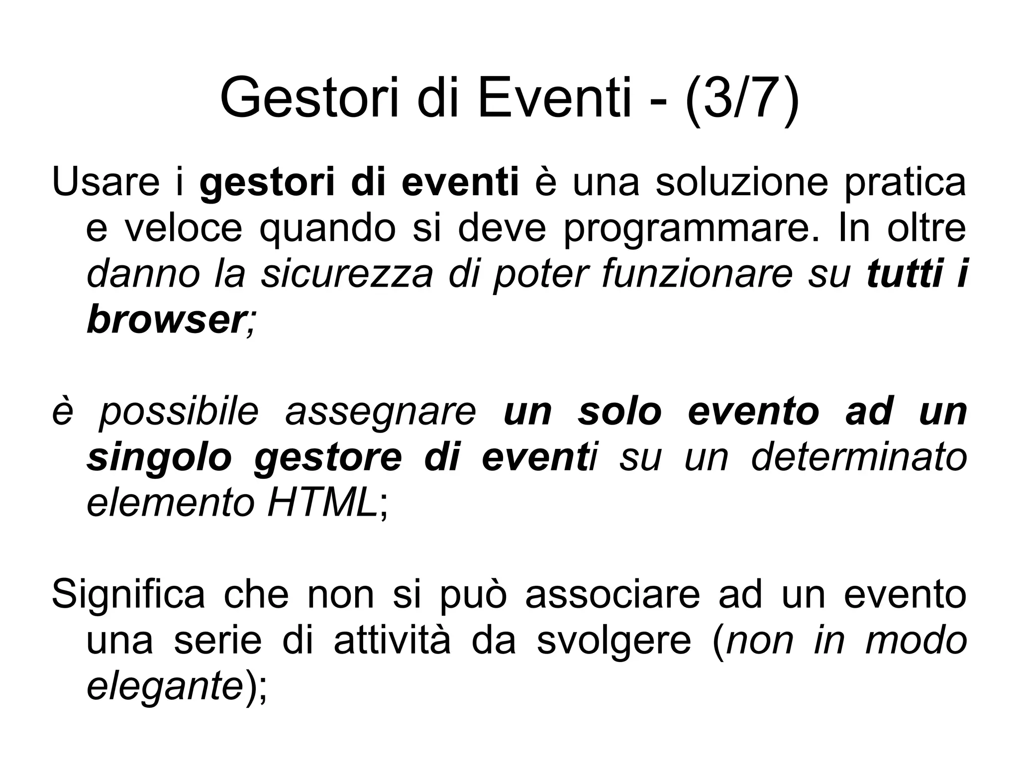 Gestori di Eventi - (3/7) Usare i  gestori di eventi  è una soluzione pratica e veloce quando si deve programmare. In oltre  danno la sicurezza di poter funzionare su  tutti i browser ; è possibile assegnare  un solo evento ad un singolo gestore di event i su un determinato elemento HTML ; Significa che non si può associare ad un evento una serie di attività da svolgere ( non in modo elegante ); 