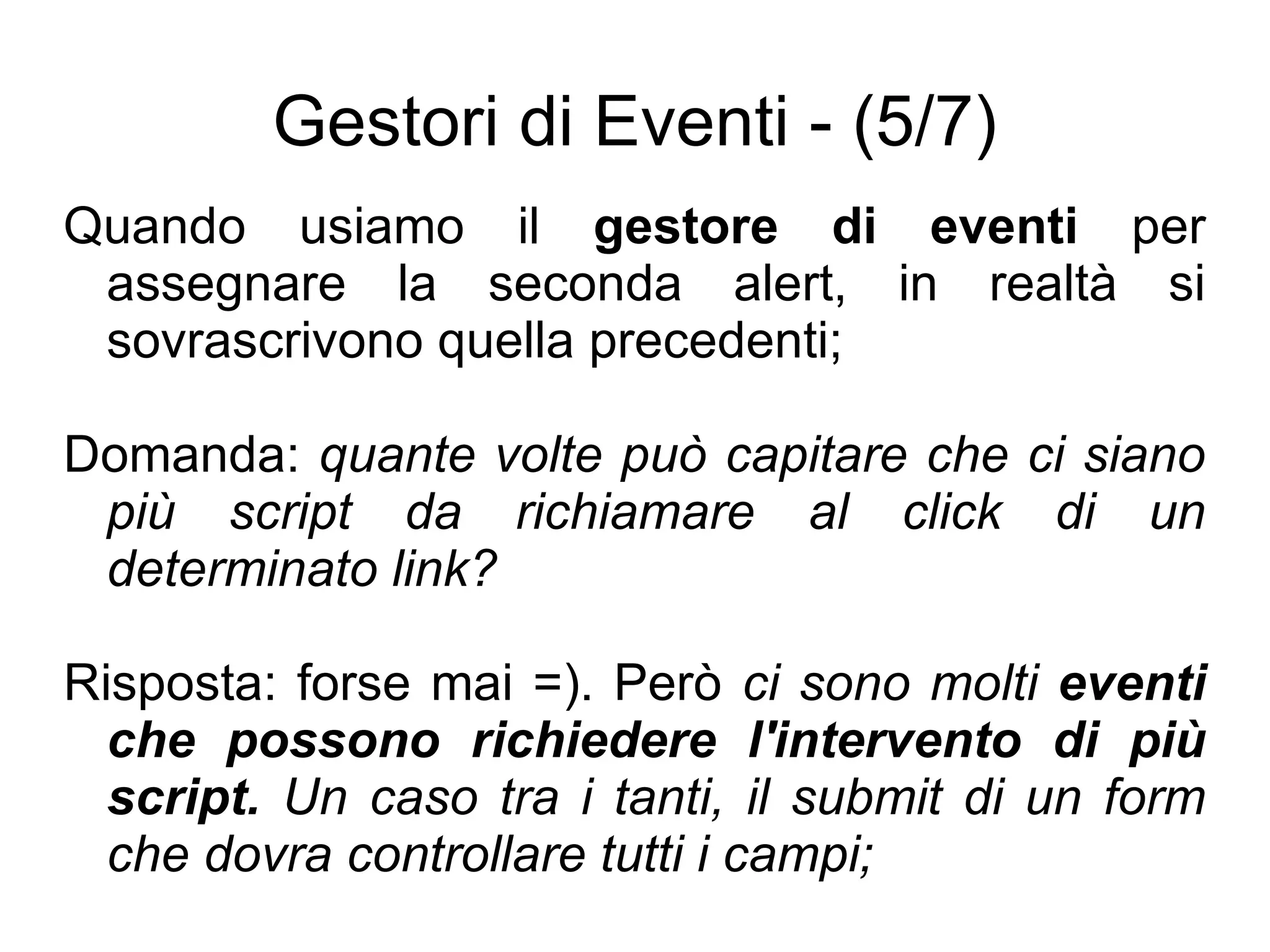 Gestori di Eventi - (5/7) Quando usiamo il  gestore di eventi  per assegnare la seconda alert, in realtà si sovrascrivono quella precedenti; Domanda:  quante volte può capitare che ci siano più script da richiamare al click di un determinato link? Risposta: forse mai =). Però  ci sono molti  eventi che possono richiedere l'intervento di più script.  Un caso tra i tanti, il submit di un form che dovra controllare tutti i campi; 