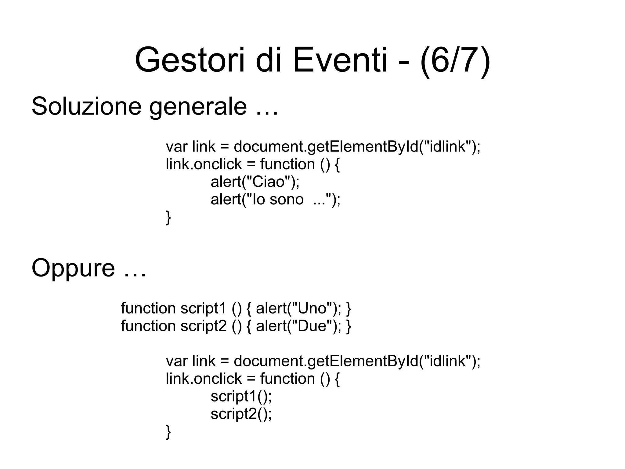 Gestori di Eventi - (6/7) Soluzione generale … var link = document.getElementById("idlink"); link.onclick = function () { alert("Ciao"); alert("Io sono  ..."); } Oppure … function script1 () { alert("Uno"); } function script2 () { alert("Due"); } var link = document.getElementById("idlink"); link.onclick = function () { script1(); script2(); } 
