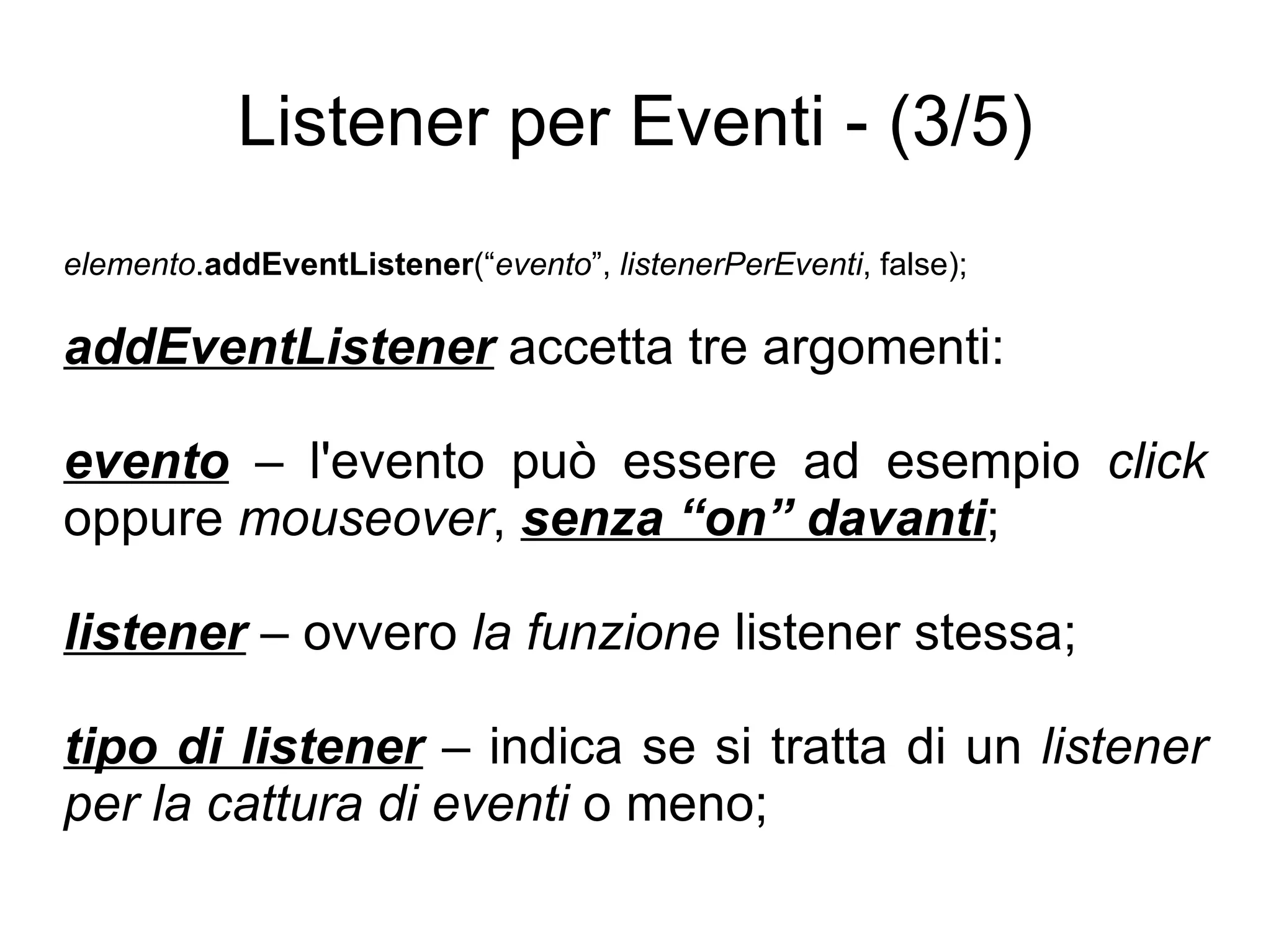 Listener per Eventi - (3/5) elemento . addEventListener (“ evento ”,  listenerPerEventi , false); addEventListener  accetta tre argomenti: evento  – l'evento può essere ad esempio  click  oppure  mouseover ,  senza “on” davanti ; listener  – ovvero  la funzione  listener stessa; tipo di listener  – indica se si tratta di un  listener per la cattura di eventi  o meno; 