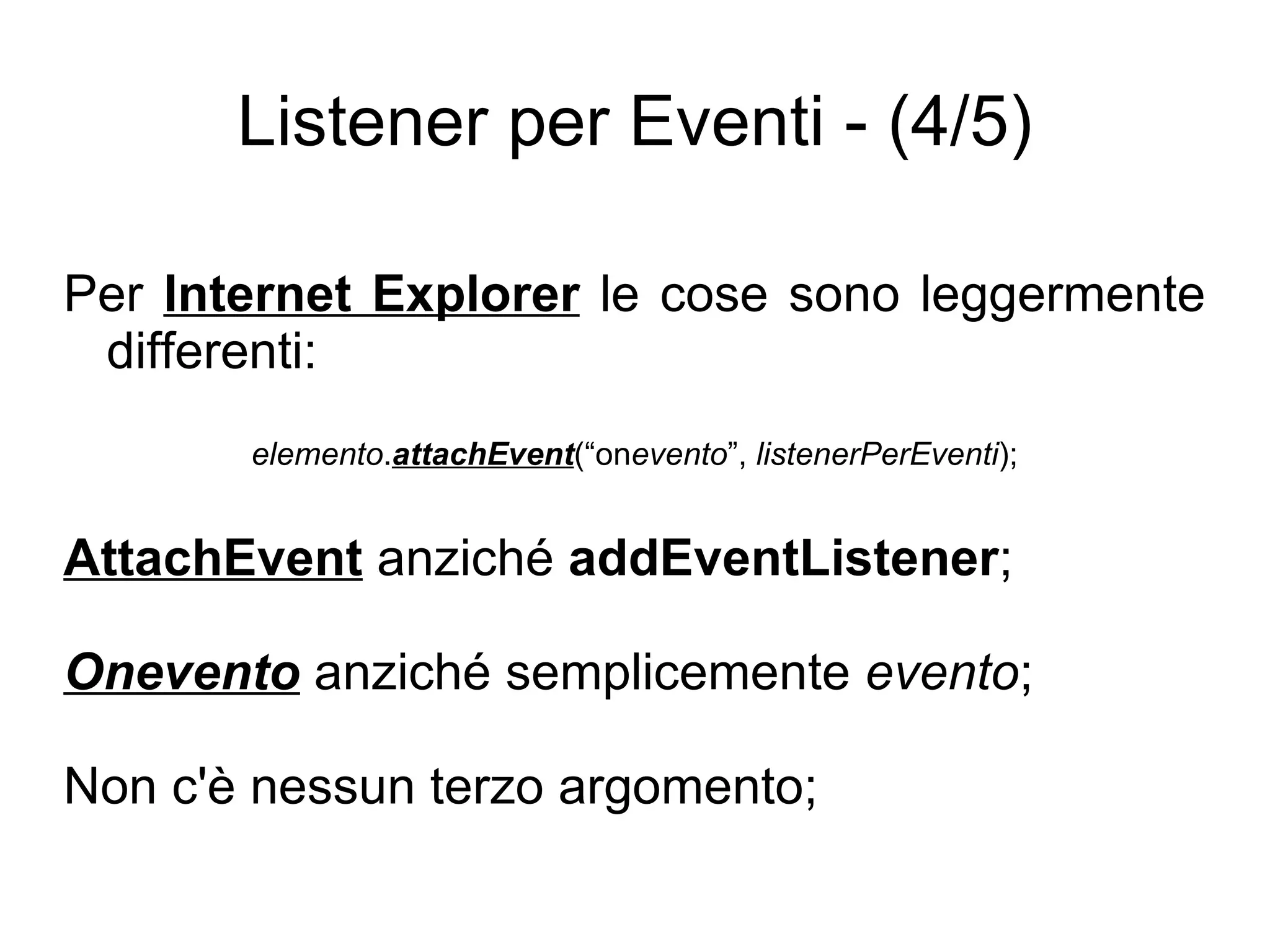 Listener per Eventi - (4/5) Per  Internet Explorer  le cose sono leggermente differenti: elemento . attachEvent (“on evento ”,  listenerPerEventi ); AttachEvent  anziché  addEventListener ; Onevento  anziché semplicemente  evento ; Non c'è nessun terzo argomento; 