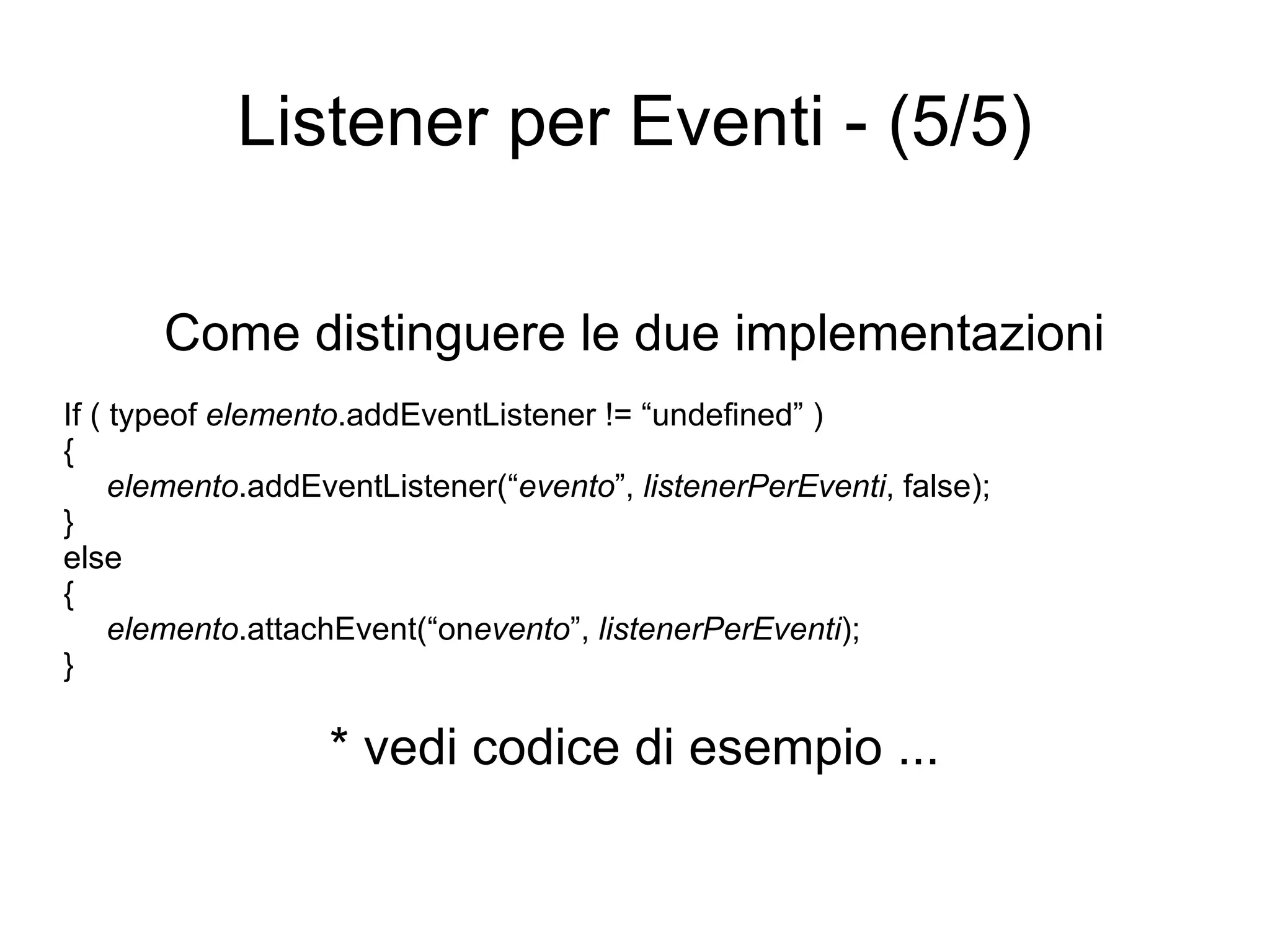 Listener per Eventi - (5/5) Come distinguere le due implementazioni If ( typeof  elemento .addEventListener != “undefined” ) { elemento .addEventListener(“ evento ”,  listenerPerEventi , false); } else { elemento .attachEvent(“on evento ”,  listenerPerEventi ); } * vedi codice di esempio ... 