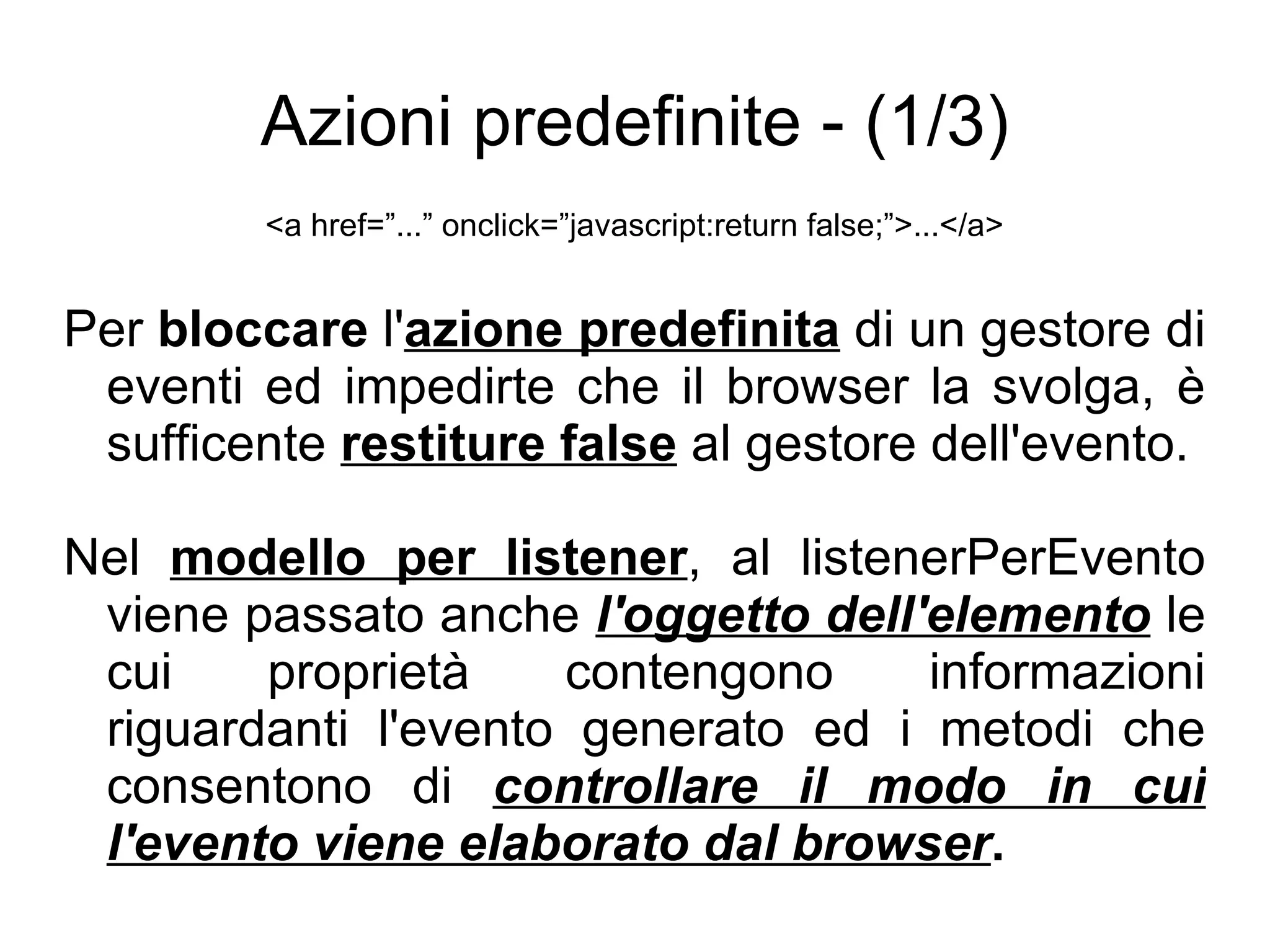 Azioni predefinite - (1/3) <a href=”...” onclick=”javascript:return false;”>...</a> Per  bloccare  l' azione predefinita  di un gestore di eventi ed impedirte che il browser la svolga, è sufficente  restiture false  al gestore dell'evento. Nel  modello per listener , al listenerPerEvento viene passato anche  l'oggetto dell'elemento  le cui proprietà contengono informazioni riguardanti l'evento generato ed i metodi che consentono di  controllare il modo in cui l'evento viene elaborato dal browser . 