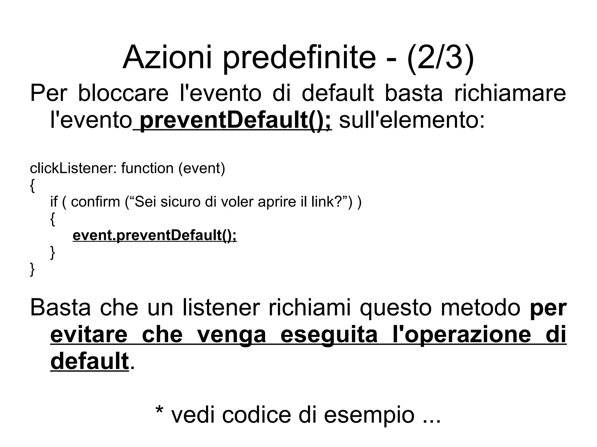Azioni predefinite - (2/3) Per bloccare l'evento di default basta richiamare l'evento  preventDefault();  sull'elemento: clickListener: function (event) { if ( confirm (“Sei sicuro di voler aprire il link?”) ) { event.preventDefault(); } } Basta che un listener richiami questo metodo  per  evitare che venga eseguita l'operazione di default . * vedi codice di esempio ... 