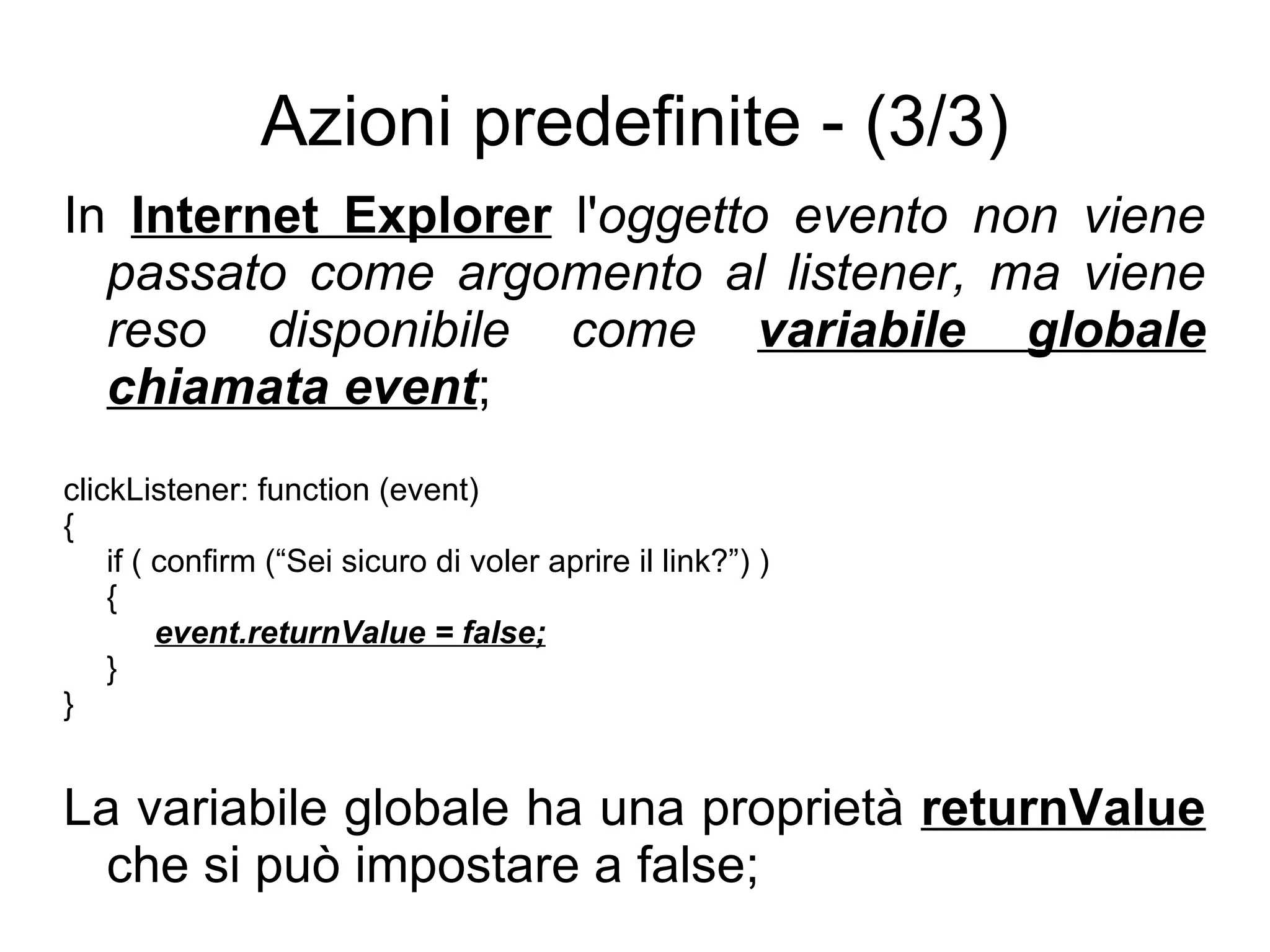 Azioni predefinite - (3/3) In  Internet Explorer  l' oggetto evento non viene passato come argomento al listener, ma viene reso disponibile come  variabile globale chiamata event ; clickListener: function (event) { if ( confirm (“Sei sicuro di voler aprire il link?”) ) { event.returnValue = false; } } La variabile globale ha una proprietà  returnValue  che si può impostare a false; 