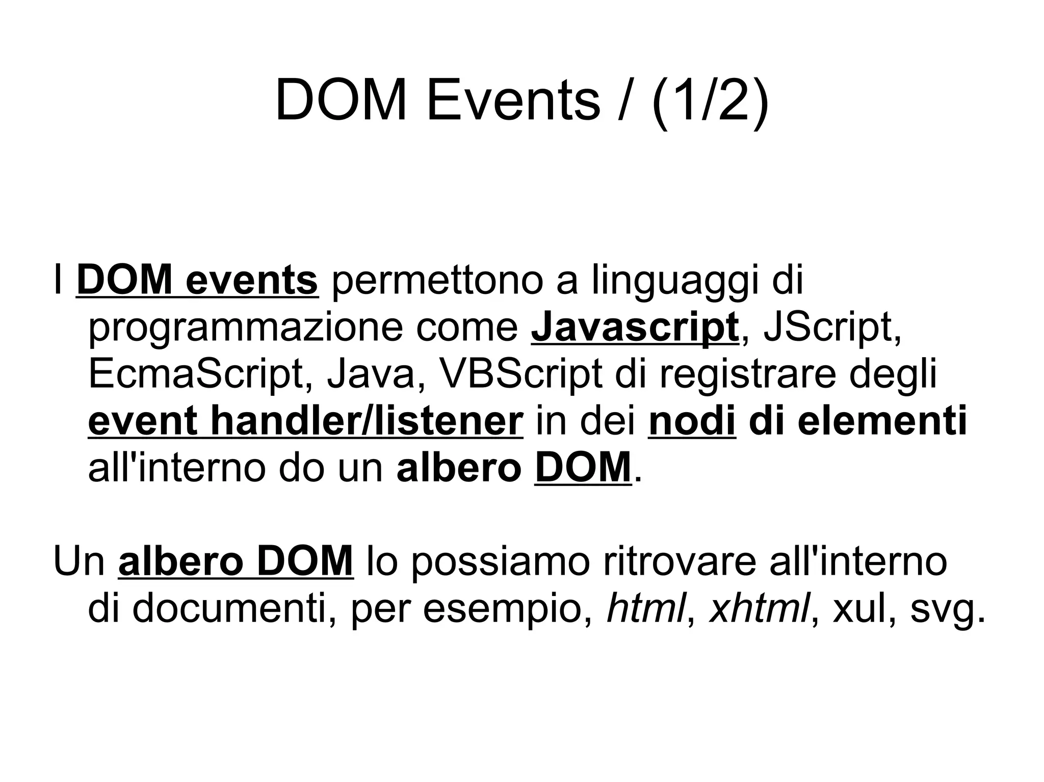 DOM Events / (1/2) I  DOM events  permettono a linguaggi di programmazione come  Javascript , JScript, EcmaScript, Java, VBScript di registrare degli  event handler/listener  in dei  nodi  di elementi  all'interno do un  albero  DOM . Un  albero DOM  lo possiamo ritrovare all'interno di documenti, per esempio,  html ,  xhtml , xul, svg. 