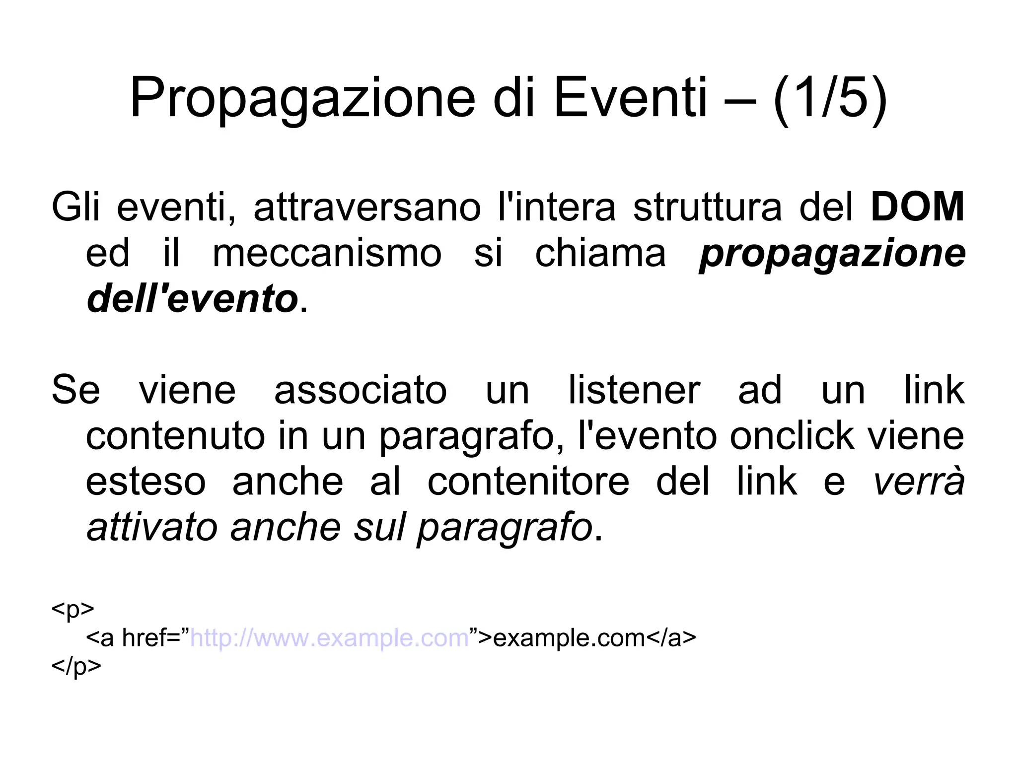 Propagazione di Eventi – (1/5) Gli eventi, attraversano l'intera struttura del  DOM  ed il meccanismo si chiama  propagazione dell'evento . Se viene associato un listener ad un link contenuto in un paragrafo, l'evento onclick viene esteso anche al contenitore del link e  verrà attivato anche sul paragrafo . <p> <a href=” http://www.example.com ”>example.com</a> </p> 