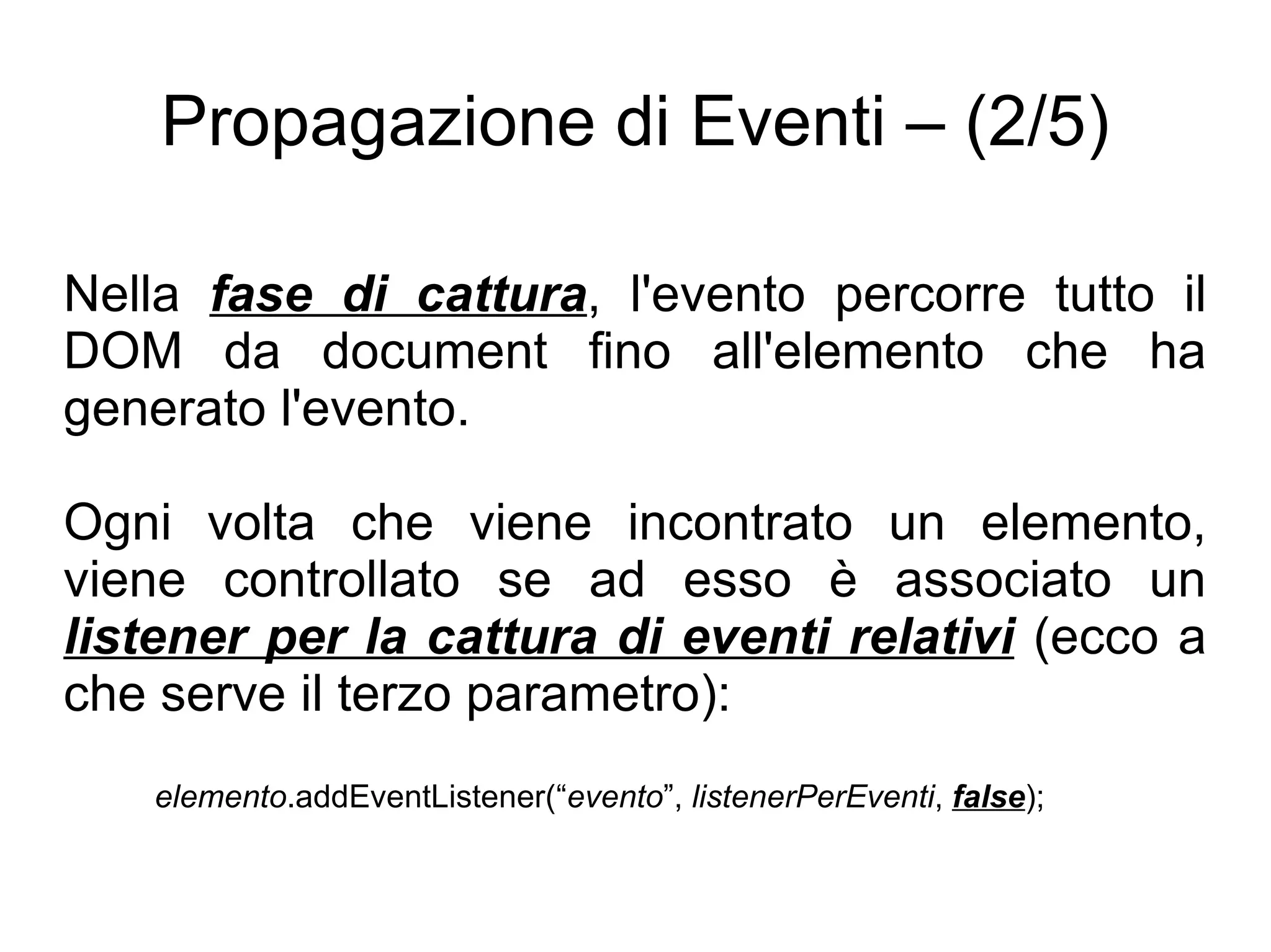 Propagazione di Eventi – (2/5) Nella  fase di cattura , l'evento percorre tutto il DOM da document fino all'elemento che ha generato l'evento. Ogni volta che viene incontrato un elemento, viene controllato se ad esso è associato un  listener per la cattura di eventi relativi  (ecco a che serve il terzo parametro): elemento .addEventListener(“ evento ”,  listenerPerEventi ,  false ); 