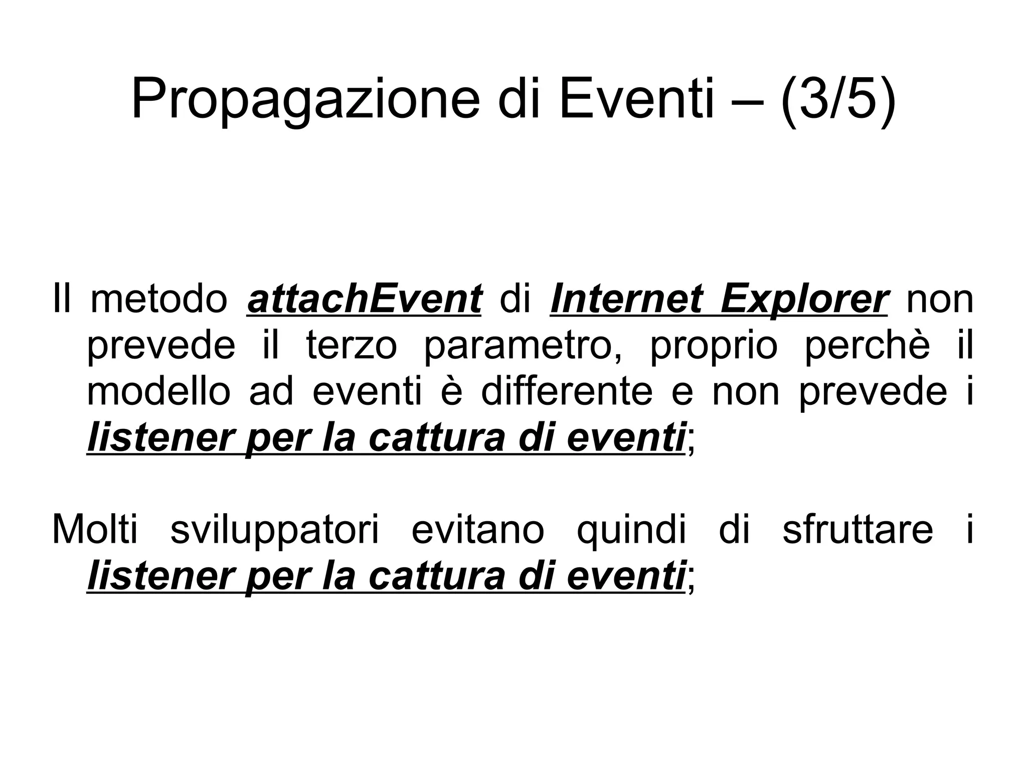 Propagazione di Eventi – (3/5) Il metodo  attachEvent  di  Internet Explorer  non prevede il terzo parametro, proprio perchè il modello ad eventi è differente e non prevede i  listener per la cattura di eventi ; Molti sviluppatori evitano quindi di sfruttare i  listener per la cattura di eventi ; 