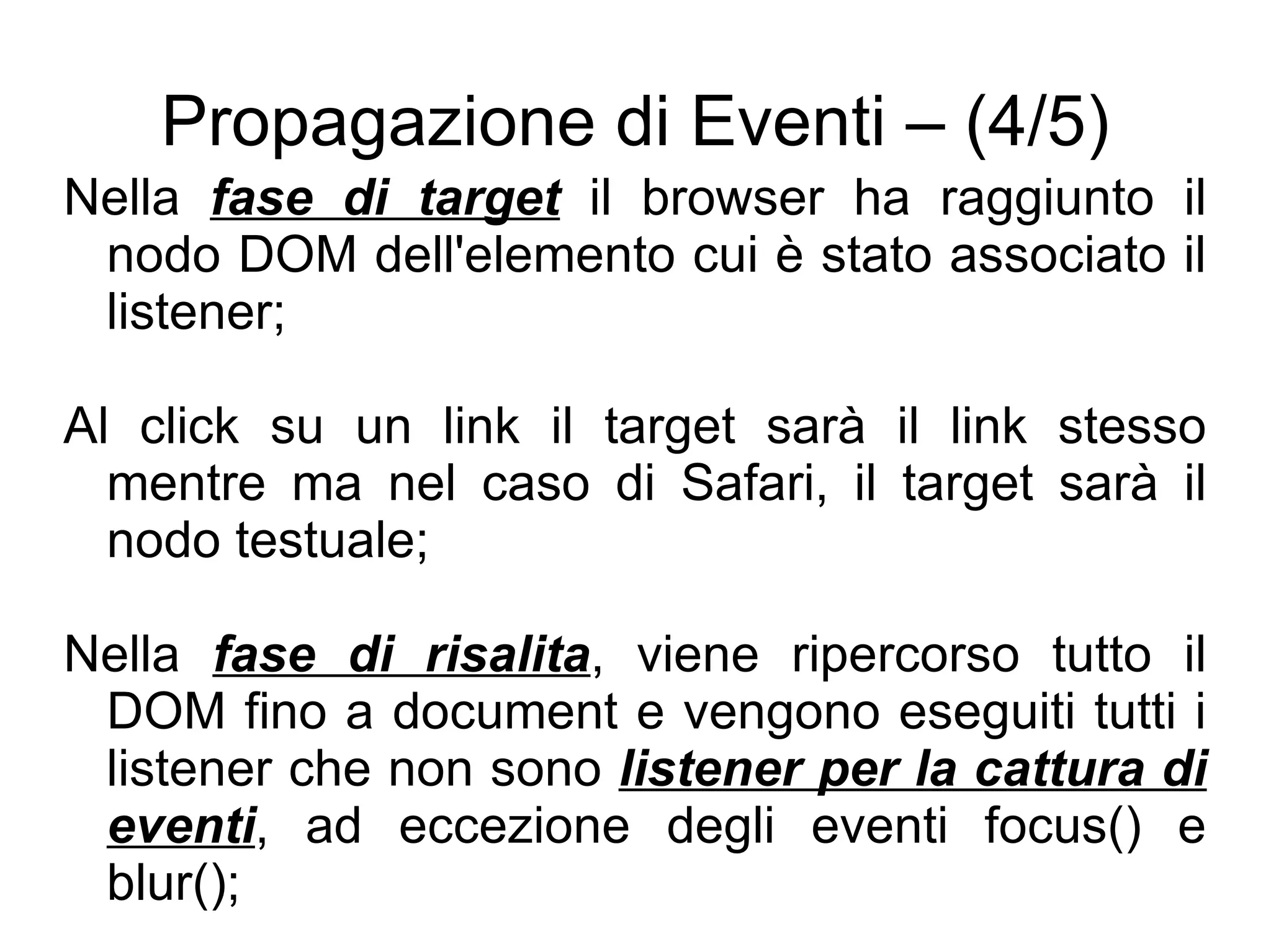 Propagazione di Eventi – (4/5) Nella  fase di target  il browser ha raggiunto il nodo DOM dell'elemento cui è stato associato il listener; Al click su un link il target sarà il link stesso mentre ma nel caso di Safari, il target sarà il nodo testuale; Nella  fase di risalita , viene ripercorso tutto il DOM fino a document e vengono eseguiti tutti i listener che non sono  listener per la cattura di eventi , ad eccezione degli eventi focus() e blur(); 