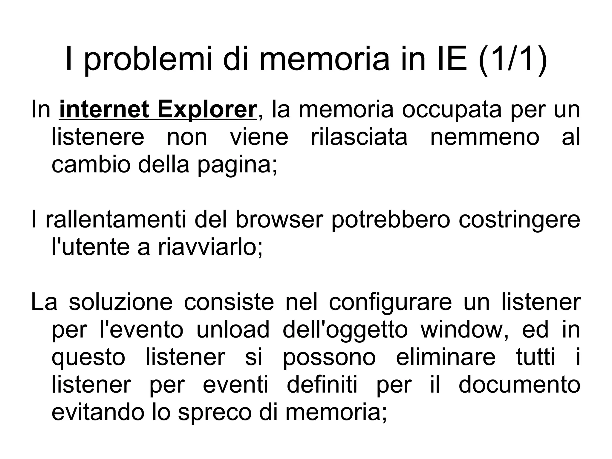 I problemi di memoria in IE (1/1) In  internet Explorer , la memoria occupata per un listenere non viene rilasciata nemmeno al cambio della pagina; I rallentamenti del browser potrebbero costringere l'utente a riavviarlo; La soluzione consiste nel configurare un listener per l'evento unload dell'oggetto window, ed in questo listener si possono eliminare tutti i listener per eventi definiti per il documento evitando lo spreco di memoria; 